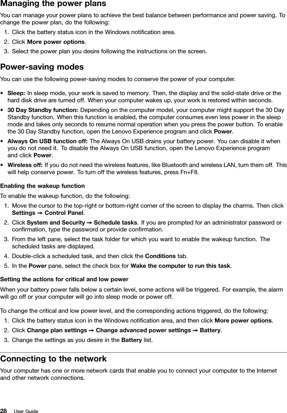 ManagingthepowerplansYoucanmanageyourpowerplanstoachievethebestbalancebetweenperformanceandpowersaving.Tochangethepowerplan,dothefollowing:1.ClickthebatterystatusiconintheWindowsnoticationarea.2.ClickMorepoweroptions.3.Selectthepowerplanyoudesirefollowingtheinstructionsonthescreen.Power-savingmodesYoucanusethefollowingpower-savingmodestoconservethepowerofyourcomputer.•Sleep:Insleepmode,yourworkissavedtomemory.Then,thedisplayandthesolid-statedriveortheharddiskdriveareturnedoff.Whenyourcomputerwakesup,yourworkisrestoredwithinseconds.•30DayStandbyfunction:Dependingonthecomputermodel,yourcomputermightsupportthe30DayStandbyfunction.Whenthisfunctionisenabled,thecomputerconsumesevenlesspowerinthesleepmodeandtakesonlysecondstoresumenormaloperationwhenyoupressthepowerbutton.Toenablethe30DayStandbyfunction,opentheLenovoExperienceprogramandclickPower.•AlwaysOnUSBfunctionoff:TheAlwaysOnUSBdrainsyourbatterypower.Youcandisableitwhenyoudonotneedit.TodisabletheAlwaysOnUSBfunction,opentheLenovoExperienceprogramandclickPower.•Wirelessoff:Ifyoudonotneedthewirelessfeatures,likeBluetoothandwirelessLAN,turnthemoff.Thiswillhelpconservepower.Toturnoffthewirelessfeatures,pressFn+F8.EnablingthewakeupfunctionToenablethewakeupfunction,dothefollowing:1.Movethecursortothetop-rightorbottom-rightcornerofthescreentodisplaythecharms.ThenclickSettings➙ControlPanel.2.ClickSystemandSecurity➙Scheduletasks.Ifyouarepromptedforanadministratorpasswordorconrmation,typethepasswordorprovideconrmation.3.Fromtheleftpane,selectthetaskfolderforwhichyouwanttoenablethewakeupfunction.Thescheduledtasksaredisplayed.4.Double-clickascheduledtask,andthenclicktheConditionstab.5.InthePowerpane,selectthecheckboxforWakethecomputertorunthistask.SettingtheactionsforcriticalandlowpowerWhenyourbatterypowerfallsbelowacertainlevel,someactionswillbetriggered.Forexample,thealarmwillgoofforyourcomputerwillgointosleepmodeorpoweroff.Tochangethecriticalandlowpowerlevel,andthecorrespondingactionstriggered,dothefollowing:1.ClickthebatterystatusiconintheWindowsnoticationarea,andthenclickMorepoweroptions.2.ClickChangeplansettings➙Changeadvancedpowersettings➙Battery.3.ChangethesettingsasyoudesireintheBatterylist.ConnectingtothenetworkYourcomputerhasoneormorenetworkcardsthatenableyoutoconnectyourcomputertotheInternetandothernetworkconnections.28UserGuide