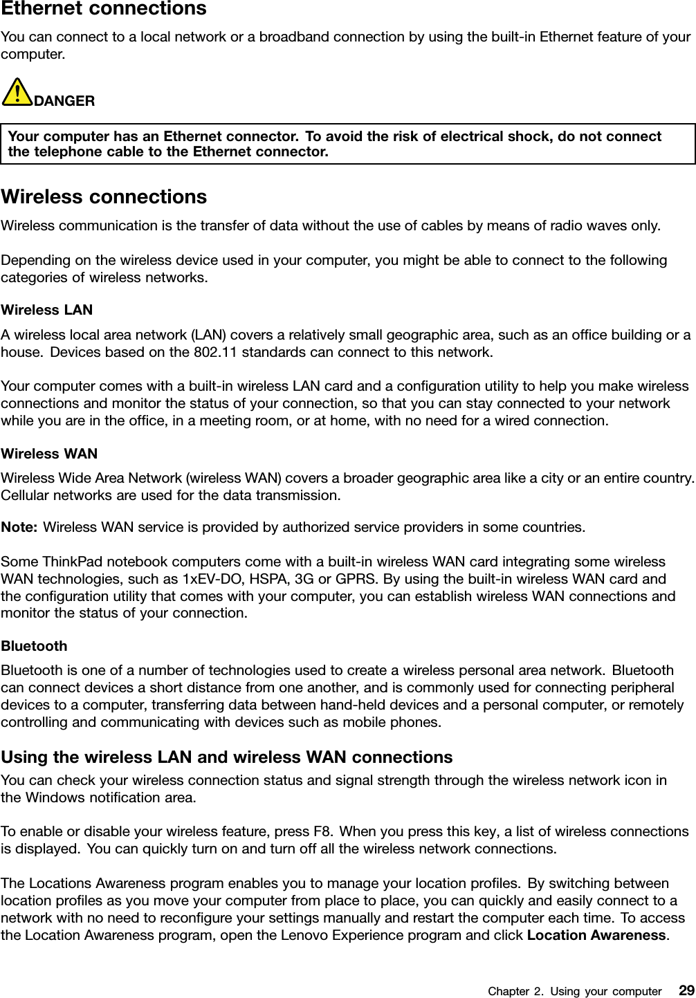 EthernetconnectionsYoucanconnecttoalocalnetworkorabroadbandconnectionbyusingthebuilt-inEthernetfeatureofyourcomputer.DANGERYourcomputerhasanEthernetconnector.Toavoidtheriskofelectricalshock,donotconnectthetelephonecabletotheEthernetconnector.WirelessconnectionsWirelesscommunicationisthetransferofdatawithouttheuseofcablesbymeansofradiowavesonly.Dependingonthewirelessdeviceusedinyourcomputer,youmightbeabletoconnecttothefollowingcategoriesofwirelessnetworks.WirelessLANAwirelesslocalareanetwork(LAN)coversarelativelysmallgeographicarea,suchasanofcebuildingorahouse.Devicesbasedonthe802.11standardscanconnecttothisnetwork.Yourcomputercomeswithabuilt-inwirelessLANcardandacongurationutilitytohelpyoumakewirelessconnectionsandmonitorthestatusofyourconnection,sothatyoucanstayconnectedtoyournetworkwhileyouareintheofce,inameetingroom,orathome,withnoneedforawiredconnection.WirelessWANWirelessWideAreaNetwork(wirelessWAN)coversabroadergeographicarealikeacityoranentirecountry.Cellularnetworksareusedforthedatatransmission.Note:WirelessWANserviceisprovidedbyauthorizedserviceprovidersinsomecountries.SomeThinkPadnotebookcomputerscomewithabuilt-inwirelessWANcardintegratingsomewirelessWANtechnologies,suchas1xEV-DO,HSPA,3GorGPRS.Byusingthebuilt-inwirelessWANcardandthecongurationutilitythatcomeswithyourcomputer,youcanestablishwirelessWANconnectionsandmonitorthestatusofyourconnection.BluetoothBluetoothisoneofanumberoftechnologiesusedtocreateawirelesspersonalareanetwork.Bluetoothcanconnectdevicesashortdistancefromoneanother,andiscommonlyusedforconnectingperipheraldevicestoacomputer,transferringdatabetweenhand-helddevicesandapersonalcomputer,orremotelycontrollingandcommunicatingwithdevicessuchasmobilephones.UsingthewirelessLANandwirelessWANconnectionsYoucancheckyourwirelessconnectionstatusandsignalstrengththroughthewirelessnetworkiconintheWindowsnoticationarea.Toenableordisableyourwirelessfeature,pressF8.Whenyoupressthiskey,alistofwirelessconnectionsisdisplayed.Youcanquicklyturnonandturnoffallthewirelessnetworkconnections.TheLocationsAwarenessprogramenablesyoutomanageyourlocationproles.Byswitchingbetweenlocationprolesasyoumoveyourcomputerfromplacetoplace,youcanquicklyandeasilyconnecttoanetworkwithnoneedtorecongureyoursettingsmanuallyandrestartthecomputereachtime.ToaccesstheLocationAwarenessprogram,opentheLenovoExperienceprogramandclickLocationAwareness.Chapter2.Usingyourcomputer29