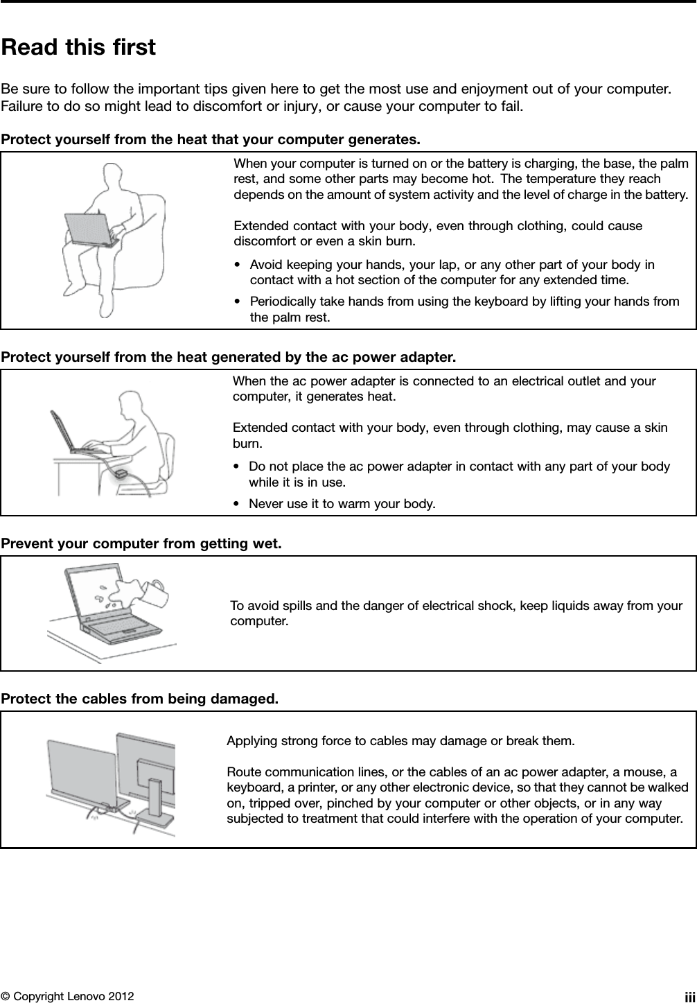 ReadthisrstBesuretofollowtheimportanttipsgivenheretogetthemostuseandenjoymentoutofyourcomputer.Failuretodosomightleadtodiscomfortorinjury,orcauseyourcomputertofail.Protectyourselffromtheheatthatyourcomputergenerates.Whenyourcomputeristurnedonorthebatteryischarging,thebase,thepalmrest,andsomeotherpartsmaybecomehot.Thetemperaturetheyreachdependsontheamountofsystemactivityandthelevelofchargeinthebattery.Extendedcontactwithyourbody,eventhroughclothing,couldcausediscomfortorevenaskinburn.•Avoidkeepingyourhands,yourlap,oranyotherpartofyourbodyincontactwithahotsectionofthecomputerforanyextendedtime.•Periodicallytakehandsfromusingthekeyboardbyliftingyourhandsfromthepalmrest.Protectyourselffromtheheatgeneratedbytheacpoweradapter.Whentheacpoweradapterisconnectedtoanelectricaloutletandyourcomputer,itgeneratesheat.Extendedcontactwithyourbody,eventhroughclothing,maycauseaskinburn.•Donotplacetheacpoweradapterincontactwithanypartofyourbodywhileitisinuse.•Neveruseittowarmyourbody.Preventyourcomputerfromgettingwet.Toavoidspillsandthedangerofelectricalshock,keepliquidsawayfromyourcomputer.Protectthecablesfrombeingdamaged.Applyingstrongforcetocablesmaydamageorbreakthem.Routecommunicationlines,orthecablesofanacpoweradapter,amouse,akeyboard,aprinter,oranyotherelectronicdevice,sothattheycannotbewalkedon,trippedover,pinchedbyyourcomputerorotherobjects,orinanywaysubjectedtotreatmentthatcouldinterferewiththeoperationofyourcomputer.©CopyrightLenovo2012iii