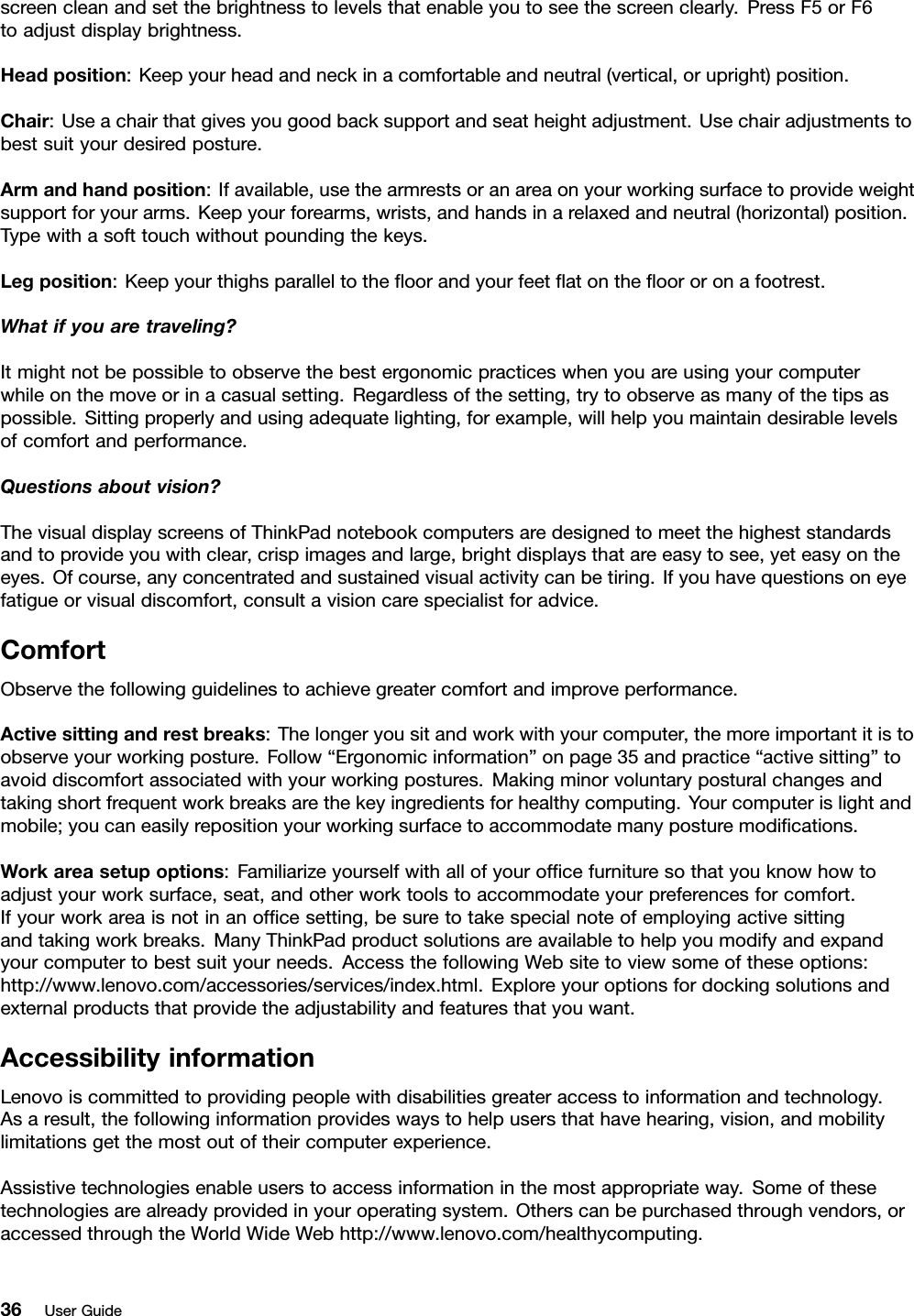 screencleanandsetthebrightnesstolevelsthatenableyoutoseethescreenclearly.PressF5orF6toadjustdisplaybrightness.Headposition:Keepyourheadandneckinacomfortableandneutral(vertical,orupright)position.Chair:Useachairthatgivesyougoodbacksupportandseatheightadjustment.Usechairadjustmentstobestsuityourdesiredposture.Armandhandposition:Ifavailable,usethearmrestsoranareaonyourworkingsurfacetoprovideweightsupportforyourarms.Keepyourforearms,wrists,andhandsinarelaxedandneutral(horizontal)position.Typewithasofttouchwithoutpoundingthekeys.Legposition:Keepyourthighsparalleltotheoorandyourfeetatontheoororonafootrest.Whatifyouaretraveling?Itmightnotbepossibletoobservethebestergonomicpracticeswhenyouareusingyourcomputerwhileonthemoveorinacasualsetting.Regardlessofthesetting,trytoobserveasmanyofthetipsaspossible.Sittingproperlyandusingadequatelighting,forexample,willhelpyoumaintaindesirablelevelsofcomfortandperformance.Questionsaboutvision?ThevisualdisplayscreensofThinkPadnotebookcomputersaredesignedtomeetthehigheststandardsandtoprovideyouwithclear,crispimagesandlarge,brightdisplaysthatareeasytosee,yeteasyontheeyes.Ofcourse,anyconcentratedandsustainedvisualactivitycanbetiring.Ifyouhavequestionsoneyefatigueorvisualdiscomfort,consultavisioncarespecialistforadvice.ComfortObservethefollowingguidelinestoachievegreatercomfortandimproveperformance.Activesittingandrestbreaks:Thelongeryousitandworkwithyourcomputer,themoreimportantitistoobserveyourworkingposture.Follow“Ergonomicinformation”onpage35andpractice“activesitting”toavoiddiscomfortassociatedwithyourworkingpostures.Makingminorvoluntaryposturalchangesandtakingshortfrequentworkbreaksarethekeyingredientsforhealthycomputing.Yourcomputerislightandmobile;youcaneasilyrepositionyourworkingsurfacetoaccommodatemanyposturemodications.Workareasetupoptions:Familiarizeyourselfwithallofyourofcefurnituresothatyouknowhowtoadjustyourworksurface,seat,andotherworktoolstoaccommodateyourpreferencesforcomfort.Ifyourworkareaisnotinanofcesetting,besuretotakespecialnoteofemployingactivesittingandtakingworkbreaks.ManyThinkPadproductsolutionsareavailabletohelpyoumodifyandexpandyourcomputertobestsuityourneeds.AccessthefollowingWebsitetoviewsomeoftheseoptions:http://www.lenovo.com/accessories/services/index.html.Exploreyouroptionsfordockingsolutionsandexternalproductsthatprovidetheadjustabilityandfeaturesthatyouwant.AccessibilityinformationLenovoiscommittedtoprovidingpeoplewithdisabilitiesgreateraccesstoinformationandtechnology.Asaresult,thefollowinginformationprovideswaystohelpusersthathavehearing,vision,andmobilitylimitationsgetthemostoutoftheircomputerexperience.Assistivetechnologiesenableuserstoaccessinformationinthemostappropriateway.Someofthesetechnologiesarealreadyprovidedinyouroperatingsystem.Otherscanbepurchasedthroughvendors,oraccessedthroughtheWorldWideWebhttp://www.lenovo.com/healthycomputing.36UserGuide