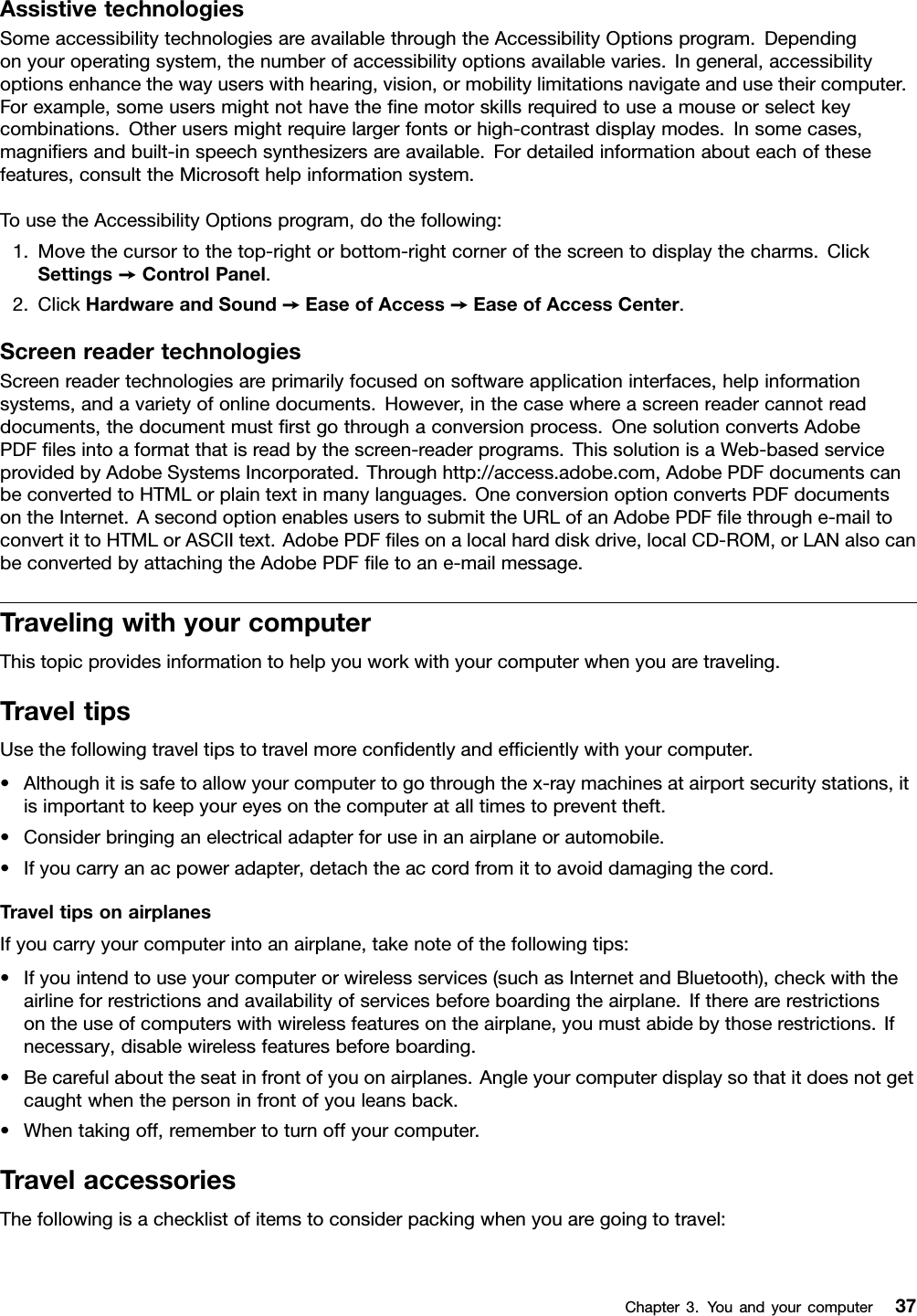 AssistivetechnologiesSomeaccessibilitytechnologiesareavailablethroughtheAccessibilityOptionsprogram.Dependingonyouroperatingsystem,thenumberofaccessibilityoptionsavailablevaries.Ingeneral,accessibilityoptionsenhancethewayuserswithhearing,vision,ormobilitylimitationsnavigateandusetheircomputer.Forexample,someusersmightnothavethenemotorskillsrequiredtouseamouseorselectkeycombinations.Otherusersmightrequirelargerfontsorhigh-contrastdisplaymodes.Insomecases,magniersandbuilt-inspeechsynthesizersareavailable.Fordetailedinformationabouteachofthesefeatures,consulttheMicrosofthelpinformationsystem.TousetheAccessibilityOptionsprogram,dothefollowing:1.Movethecursortothetop-rightorbottom-rightcornerofthescreentodisplaythecharms.ClickSettings➙ControlPanel.2.ClickHardwareandSound➙EaseofAccess➙EaseofAccessCenter.ScreenreadertechnologiesScreenreadertechnologiesareprimarilyfocusedonsoftwareapplicationinterfaces,helpinformationsystems,andavarietyofonlinedocuments.However,inthecasewhereascreenreadercannotreaddocuments,thedocumentmustrstgothroughaconversionprocess.OnesolutionconvertsAdobePDFlesintoaformatthatisreadbythescreen-readerprograms.ThissolutionisaWeb-basedserviceprovidedbyAdobeSystemsIncorporated.Throughhttp://access.adobe.com,AdobePDFdocumentscanbeconvertedtoHTMLorplaintextinmanylanguages.OneconversionoptionconvertsPDFdocumentsontheInternet.AsecondoptionenablesuserstosubmittheURLofanAdobePDFlethroughe-mailtoconvertittoHTMLorASCIItext.AdobePDFlesonalocalharddiskdrive,localCD-ROM,orLANalsocanbeconvertedbyattachingtheAdobePDFletoane-mailmessage.TravelingwithyourcomputerThistopicprovidesinformationtohelpyouworkwithyourcomputerwhenyouaretraveling.TraveltipsUsethefollowingtraveltipstotravelmorecondentlyandefcientlywithyourcomputer.•Althoughitissafetoallowyourcomputertogothroughthex-raymachinesatairportsecuritystations,itisimportanttokeepyoureyesonthecomputeratalltimestopreventtheft.•Considerbringinganelectricaladapterforuseinanairplaneorautomobile.•Ifyoucarryanacpoweradapter,detachtheaccordfromittoavoiddamagingthecord.TraveltipsonairplanesIfyoucarryyourcomputerintoanairplane,takenoteofthefollowingtips:•Ifyouintendtouseyourcomputerorwirelessservices(suchasInternetandBluetooth),checkwiththeairlineforrestrictionsandavailabilityofservicesbeforeboardingtheairplane.Iftherearerestrictionsontheuseofcomputerswithwirelessfeaturesontheairplane,youmustabidebythoserestrictions.Ifnecessary,disablewirelessfeaturesbeforeboarding.•Becarefulabouttheseatinfrontofyouonairplanes.Angleyourcomputerdisplaysothatitdoesnotgetcaughtwhenthepersoninfrontofyouleansback.•Whentakingoff,remembertoturnoffyourcomputer.TravelaccessoriesThefollowingisachecklistofitemstoconsiderpackingwhenyouaregoingtotravel:Chapter3.Youandyourcomputer37