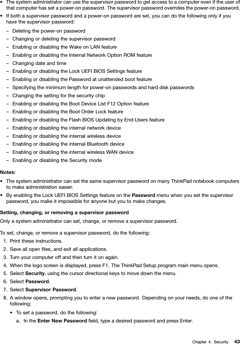 •Thesystemadministratorcanusethesupervisorpasswordtogetaccesstoacomputereveniftheuserofthatcomputerhassetapower-onpassword.Thesupervisorpasswordoverridesthepower-onpassword.•Ifbothasupervisorpasswordandapower-onpasswordareset,youcandothefollowingonlyifyouhavethesupervisorpassword:–Deletingthepower-onpassword–Changingordeletingthesupervisorpassword–EnablingordisablingtheWakeonLANfeature–EnablingordisablingtheInternalNetworkOptionROMfeature–Changingdateandtime–EnablingordisablingtheLockUEFIBIOSSettingsfeature–EnablingordisablingthePasswordatunattendedbootfeature–Specifyingtheminimumlengthforpower-onpasswordsandharddiskpasswords–Changingthesettingforthesecuritychip–EnablingordisablingtheBootDeviceListF12Optionfeature–EnablingordisablingtheBootOrderLockfeature–EnablingordisablingtheFlashBIOSUpdatingbyEnd-Usersfeature–Enablingordisablingtheinternalnetworkdevice–Enablingordisablingtheinternalwirelessdevice–EnablingordisablingtheinternalBluetoothdevice–EnablingordisablingtheinternalwirelessWANdevice–EnablingordisablingtheSecuritymodeNotes:•ThesystemadministratorcansetthesamesupervisorpasswordonmanyThinkPadnotebookcomputerstomakeadministrationeasier.•ByenablingtheLockUEFIBIOSSettingsfeatureonthePasswordmenuwhenyousetthesupervisorpassword,youmakeitimpossibleforanyonebutyoutomakechanges.Setting,changing,orremovingasupervisorpasswordOnlyasystemadministratorcanset,change,orremoveasupervisorpassword.Toset,change,orremoveasupervisorpassword,dothefollowing:1.Printtheseinstructions.2.Saveallopenles,andexitallapplications.3.Turnyourcomputeroffandthenturnitonagain.4.Whenthelogoscreenisdisplayed,pressF1.TheThinkPadSetupprogrammainmenuopens.5.SelectSecurity,usingthecursordirectionalkeystomovedownthemenu.6.SelectPassword.7.SelectSupervisorPassword.8.Awindowopens,promptingyoutoenteranewpassword.Dependingonyourneeds,dooneofthefollowing:•Tosetapassword,dothefollowing:a.IntheEnterNewPasswordeld,typeadesiredpasswordandpressEnter.Chapter4.Security43