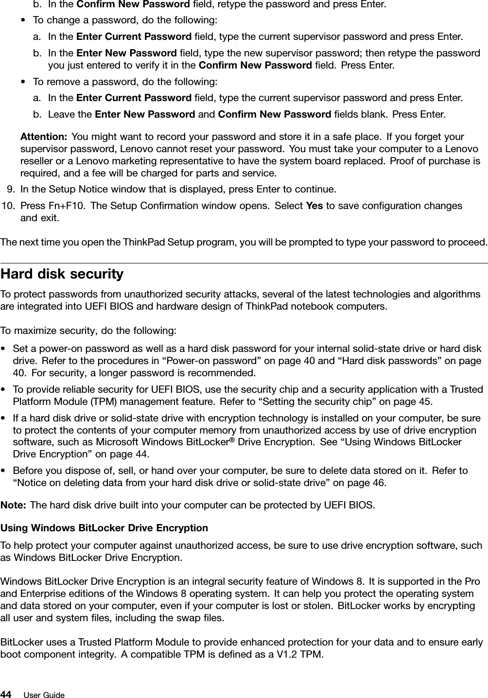 b.IntheConrmNewPasswordeld,retypethepasswordandpressEnter.•Tochangeapassword,dothefollowing:a.IntheEnterCurrentPasswordeld,typethecurrentsupervisorpasswordandpressEnter.b.IntheEnterNewPasswordeld,typethenewsupervisorpassword;thenretypethepasswordyoujustenteredtoverifyitintheConrmNewPasswordeld.PressEnter.•Toremoveapassword,dothefollowing:a.IntheEnterCurrentPasswordeld,typethecurrentsupervisorpasswordandpressEnter.b.LeavetheEnterNewPasswordandConrmNewPasswordeldsblank.PressEnter.Attention:Youmightwanttorecordyourpasswordandstoreitinasafeplace.Ifyouforgetyoursupervisorpassword,Lenovocannotresetyourpassword.YoumusttakeyourcomputertoaLenovoreselleroraLenovomarketingrepresentativetohavethesystemboardreplaced.Proofofpurchaseisrequired,andafeewillbechargedforpartsandservice.9.IntheSetupNoticewindowthatisdisplayed,pressEntertocontinue.10.PressFn+F10.TheSetupConrmationwindowopens.SelectYestosavecongurationchangesandexit.ThenexttimeyouopentheThinkPadSetupprogram,youwillbepromptedtotypeyourpasswordtoproceed.HarddisksecurityToprotectpasswordsfromunauthorizedsecurityattacks,severalofthelatesttechnologiesandalgorithmsareintegratedintoUEFIBIOSandhardwaredesignofThinkPadnotebookcomputers.Tomaximizesecurity,dothefollowing:•Setapower-onpasswordaswellasaharddiskpasswordforyourinternalsolid-statedriveorharddiskdrive.Refertotheproceduresin“Power-onpassword”onpage40and“Harddiskpasswords”onpage40.Forsecurity,alongerpasswordisrecommended.•ToprovidereliablesecurityforUEFIBIOS,usethesecuritychipandasecurityapplicationwithaTrustedPlatformModule(TPM)managementfeature.Referto“Settingthesecuritychip”onpage45.•Ifaharddiskdriveorsolid-statedrivewithencryptiontechnologyisinstalledonyourcomputer,besuretoprotectthecontentsofyourcomputermemoryfromunauthorizedaccessbyuseofdriveencryptionsoftware,suchasMicrosoftWindowsBitLocker®DriveEncryption.See“UsingWindowsBitLockerDriveEncryption”onpage44.•Beforeyoudisposeof,sell,orhandoveryourcomputer,besuretodeletedatastoredonit.Referto“Noticeondeletingdatafromyourharddiskdriveorsolid-statedrive”onpage46.Note:TheharddiskdrivebuiltintoyourcomputercanbeprotectedbyUEFIBIOS.UsingWindowsBitLockerDriveEncryptionTohelpprotectyourcomputeragainstunauthorizedaccess,besuretousedriveencryptionsoftware,suchasWindowsBitLockerDriveEncryption.WindowsBitLockerDriveEncryptionisanintegralsecurityfeatureofWindows8.ItissupportedintheProandEnterpriseeditionsoftheWindows8operatingsystem.Itcanhelpyouprotecttheoperatingsystemanddatastoredonyourcomputer,evenifyourcomputerislostorstolen.BitLockerworksbyencryptingalluserandsystemles,includingtheswaples.BitLockerusesaTrustedPlatformModuletoprovideenhancedprotectionforyourdataandtoensureearlybootcomponentintegrity.AcompatibleTPMisdenedasaV1.2TPM.44UserGuide