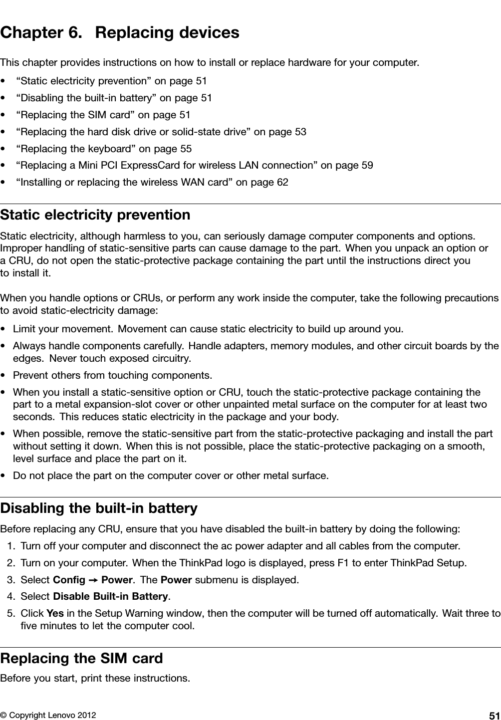 Chapter6.ReplacingdevicesThischapterprovidesinstructionsonhowtoinstallorreplacehardwareforyourcomputer.•“Staticelectricityprevention”onpage51•“Disablingthebuilt-inbattery”onpage51•“ReplacingtheSIMcard”onpage51•“Replacingtheharddiskdriveorsolid-statedrive”onpage53•“Replacingthekeyboard”onpage55•“ReplacingaMiniPCIExpressCardforwirelessLANconnection”onpage59•“InstallingorreplacingthewirelessWANcard”onpage62StaticelectricitypreventionStaticelectricity,althoughharmlesstoyou,canseriouslydamagecomputercomponentsandoptions.Improperhandlingofstatic-sensitivepartscancausedamagetothepart.WhenyouunpackanoptionoraCRU,donotopenthestatic-protectivepackagecontainingthepartuntiltheinstructionsdirectyoutoinstallit.WhenyouhandleoptionsorCRUs,orperformanyworkinsidethecomputer,takethefollowingprecautionstoavoidstatic-electricitydamage:•Limityourmovement.Movementcancausestaticelectricitytobuilduparoundyou.•Alwayshandlecomponentscarefully.Handleadapters,memorymodules,andothercircuitboardsbytheedges.Nevertouchexposedcircuitry.•Preventothersfromtouchingcomponents.•Whenyouinstallastatic-sensitiveoptionorCRU,touchthestatic-protectivepackagecontainingtheparttoametalexpansion-slotcoverorotherunpaintedmetalsurfaceonthecomputerforatleasttwoseconds.Thisreducesstaticelectricityinthepackageandyourbody.•Whenpossible,removethestatic-sensitivepartfromthestatic-protectivepackagingandinstallthepartwithoutsettingitdown.Whenthisisnotpossible,placethestatic-protectivepackagingonasmooth,levelsurfaceandplacethepartonit.•Donotplacethepartonthecomputercoverorothermetalsurface.Disablingthebuilt-inbatteryBeforereplacinganyCRU,ensurethatyouhavedisabledthebuilt-inbatterybydoingthefollowing:1.Turnoffyourcomputeranddisconnecttheacpoweradapterandallcablesfromthecomputer.2.Turnonyourcomputer.WhentheThinkPadlogoisdisplayed,pressF1toenterThinkPadSetup.3.SelectCong➙Power.ThePowersubmenuisdisplayed.4.SelectDisableBuilt-inBattery.5.ClickYesintheSetupWarningwindow,thenthecomputerwillbeturnedoffautomatically.Waitthreetoveminutestoletthecomputercool.ReplacingtheSIMcardBeforeyoustart,printtheseinstructions.©CopyrightLenovo201251