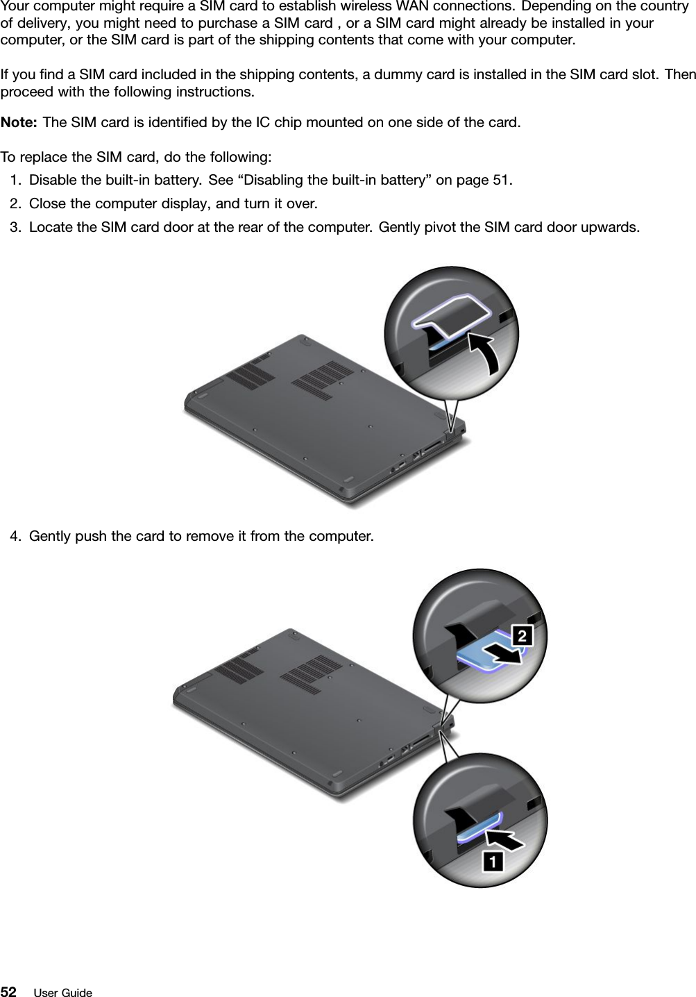 YourcomputermightrequireaSIMcardtoestablishwirelessWANconnections.Dependingonthecountryofdelivery,youmightneedtopurchaseaSIMcard,oraSIMcardmightalreadybeinstalledinyourcomputer,ortheSIMcardispartoftheshippingcontentsthatcomewithyourcomputer.IfyoundaSIMcardincludedintheshippingcontents,adummycardisinstalledintheSIMcardslot.Thenproceedwiththefollowinginstructions.Note:TheSIMcardisidentiedbytheICchipmountedononesideofthecard.ToreplacetheSIMcard,dothefollowing:1.Disablethebuilt-inbattery.See“Disablingthebuilt-inbattery”onpage51.2.Closethecomputerdisplay,andturnitover.3.LocatetheSIMcarddoorattherearofthecomputer.GentlypivottheSIMcarddoorupwards.4.Gentlypushthecardtoremoveitfromthecomputer.52UserGuide