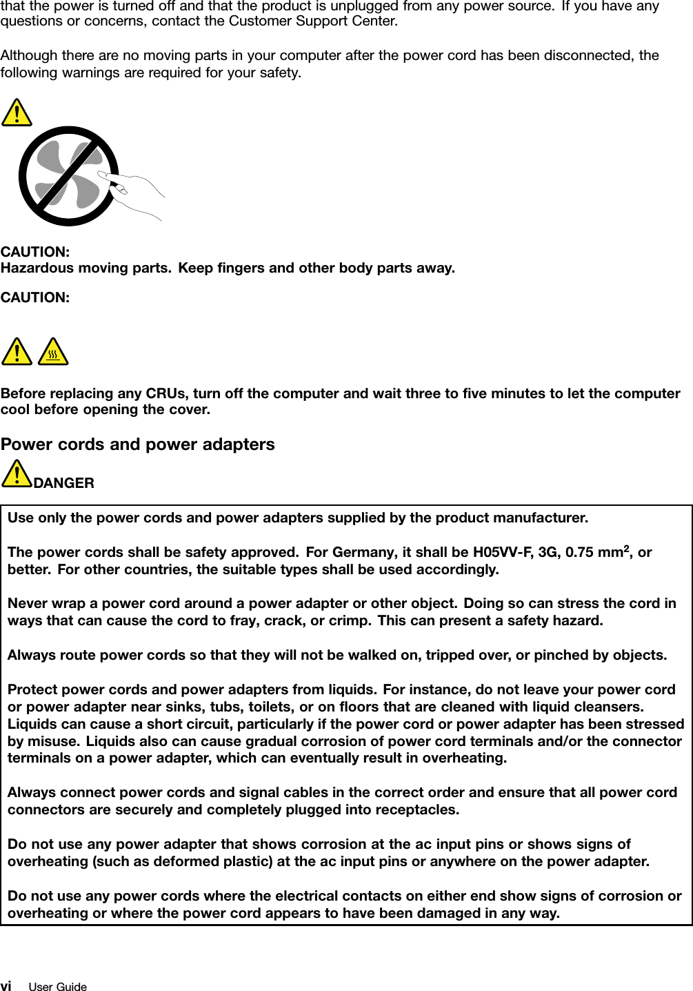 thatthepoweristurnedoffandthattheproductisunpluggedfromanypowersource.Ifyouhaveanyquestionsorconcerns,contacttheCustomerSupportCenter.Althoughtherearenomovingpartsinyourcomputerafterthepowercordhasbeendisconnected,thefollowingwarningsarerequiredforyoursafety.CAUTION:Hazardousmovingparts.Keepngersandotherbodypartsaway.CAUTION:BeforereplacinganyCRUs,turnoffthecomputerandwaitthreetoveminutestoletthecomputercoolbeforeopeningthecover.PowercordsandpoweradaptersDANGERUseonlythepowercordsandpoweradapterssuppliedbytheproductmanufacturer.Thepowercordsshallbesafetyapproved.ForGermany,itshallbeH05VV-F,3G,0.75mm2,orbetter.Forothercountries,thesuitabletypesshallbeusedaccordingly.Neverwrapapowercordaroundapoweradapterorotherobject.Doingsocanstressthecordinwaysthatcancausethecordtofray,crack,orcrimp.Thiscanpresentasafetyhazard.Alwaysroutepowercordssothattheywillnotbewalkedon,trippedover,orpinchedbyobjects.Protectpowercordsandpoweradaptersfromliquids.Forinstance,donotleaveyourpowercordorpoweradapternearsinks,tubs,toilets,oronoorsthatarecleanedwithliquidcleansers.Liquidscancauseashortcircuit,particularlyifthepowercordorpoweradapterhasbeenstressedbymisuse.Liquidsalsocancausegradualcorrosionofpowercordterminalsand/ortheconnectorterminalsonapoweradapter,whichcaneventuallyresultinoverheating.Alwaysconnectpowercordsandsignalcablesinthecorrectorderandensurethatallpowercordconnectorsaresecurelyandcompletelypluggedintoreceptacles.Donotuseanypoweradapterthatshowscorrosionattheacinputpinsorshowssignsofoverheating(suchasdeformedplastic)attheacinputpinsoranywhereonthepoweradapter.Donotuseanypowercordswheretheelectricalcontactsoneitherendshowsignsofcorrosionoroverheatingorwherethepowercordappearstohavebeendamagedinanyway.viUserGuide