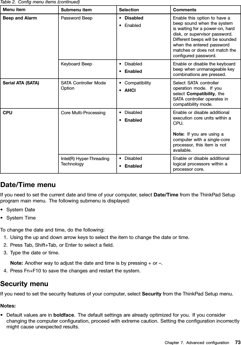 Table2.Congmenuitems(continued)MenuitemSubmenuitemSelectionCommentsPasswordBeep•Disabled•EnabledEnablethisoptiontohaveabeepsoundwhenthesystemiswaitingforapower-on,harddisk,orsupervisorpassword.Differentbeepswillbesoundedwhentheenteredpasswordmatchesordoesnotmatchtheconguredpassword.BeepandAlarmKeyboardBeep•Disabled•EnabledEnableordisablethekeyboardbeepwhenunmanageablekeycombinationsarepressed.SerialATA(SATA)SATAControllerModeOption•Compatibility•AHCISelectSATAcontrolleroperationmode.IfyouselectCompatibility,theSATAcontrolleroperatesincompatibilitymode.CoreMulti-Processing•Disabled•EnabledEnableordisableadditionalexecutioncoreunitswithinaCPU.Note:Ifyouareusingacomputerwithasingle-coreprocessor,thisitemisnotavailable.CPUIntel(R)Hyper-ThreadingTechnology•Disabled•EnabledEnableordisableadditionallogicalprocessorswithinaprocessorcore.Date/TimemenuIfyouneedtosetthecurrentdateandtimeofyourcomputer,selectDate/TimefromtheThinkPadSetupprogrammainmenu.Thefollowingsubmenuisdisplayed:•SystemDate•SystemTimeTochangethedateandtime,dothefollowing:1.Usingtheupanddownarrowkeystoselecttheitemtochangethedateortime.2.PressTab,Shift+Tab,orEntertoselectaeld.3.Typethedateortime.Note:Anotherwaytoadjustthedateandtimeisbypressing+or–.4.PressFn+F10tosavethechangesandrestartthesystem.SecuritymenuIfyouneedtosetthesecurityfeaturesofyourcomputer,selectSecurityfromtheThinkPadSetupmenu.Notes:•Defaultvaluesareinboldface.Thedefaultsettingsarealreadyoptimizedforyou.Ifyouconsiderchangingthecomputerconguration,proceedwithextremecaution.Settingthecongurationincorrectlymightcauseunexpectedresults.Chapter7.Advancedconguration73