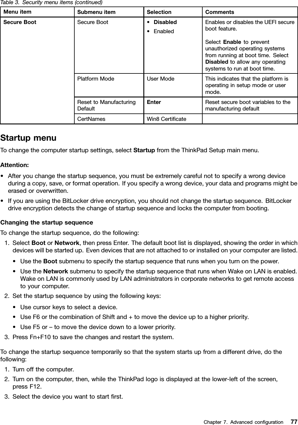 Table3.Securitymenuitems(continued)MenuitemSubmenuitemSelectionCommentsSecureBoot•Disabled•EnabledEnablesordisablestheUEFIsecurebootfeature.SelectEnabletopreventunauthorizedoperatingsystemsfromrunningatboottime.SelectDisabledtoallowanyoperatingsystemstorunatboottime.PlatformModeUserModeThisindicatesthattheplatformisoperatinginsetupmodeorusermode.ResettoManufacturingDefaultEnterResetsecurebootvariablestothemanufacturingdefaultSecureBootCertNamesWin8CerticateStartupmenuTochangethecomputerstartupsettings,selectStartupfromtheThinkPadSetupmainmenu.Attention:•Afteryouchangethestartupsequence,youmustbeextremelycarefulnottospecifyawrongdeviceduringacopy,save,orformatoperation.Ifyouspecifyawrongdevice,yourdataandprogramsmightbeerasedoroverwritten.•IfyouareusingtheBitLockerdriveencryption,youshouldnotchangethestartupsequence.BitLockerdriveencryptiondetectsthechangeofstartupsequenceandlocksthecomputerfrombooting.ChangingthestartupsequenceTochangethestartupsequence,dothefollowing:1.SelectBootorNetwork,thenpressEnter.Thedefaultbootlistisdisplayed,showingtheorderinwhichdeviceswillbestartedup.Evendevicesthatarenotattachedtoorinstalledonyourcomputerarelisted.•UsetheBootsubmenutospecifythestartupsequencethatrunswhenyouturnonthepower.•UsetheNetworksubmenutospecifythestartupsequencethatrunswhenWakeonLANisenabled.WakeonLANiscommonlyusedbyLANadministratorsincorporatenetworkstogetremoteaccesstoyourcomputer.2.Setthestartupsequencebyusingthefollowingkeys:•Usecursorkeystoselectadevice.•UseF6orthecombinationofShiftand+tomovethedeviceuptoahigherpriority.•UseF5or–tomovethedevicedowntoalowerpriority.3.PressFn+F10tosavethechangesandrestartthesystem.Tochangethestartupsequencetemporarilysothatthesystemstartsupfromadifferentdrive,dothefollowing:1.Turnoffthecomputer.2.Turnonthecomputer,then,whiletheThinkPadlogoisdisplayedatthelower-leftofthescreen,pressF12.3.Selectthedeviceyouwanttostartrst.Chapter7.Advancedconguration77