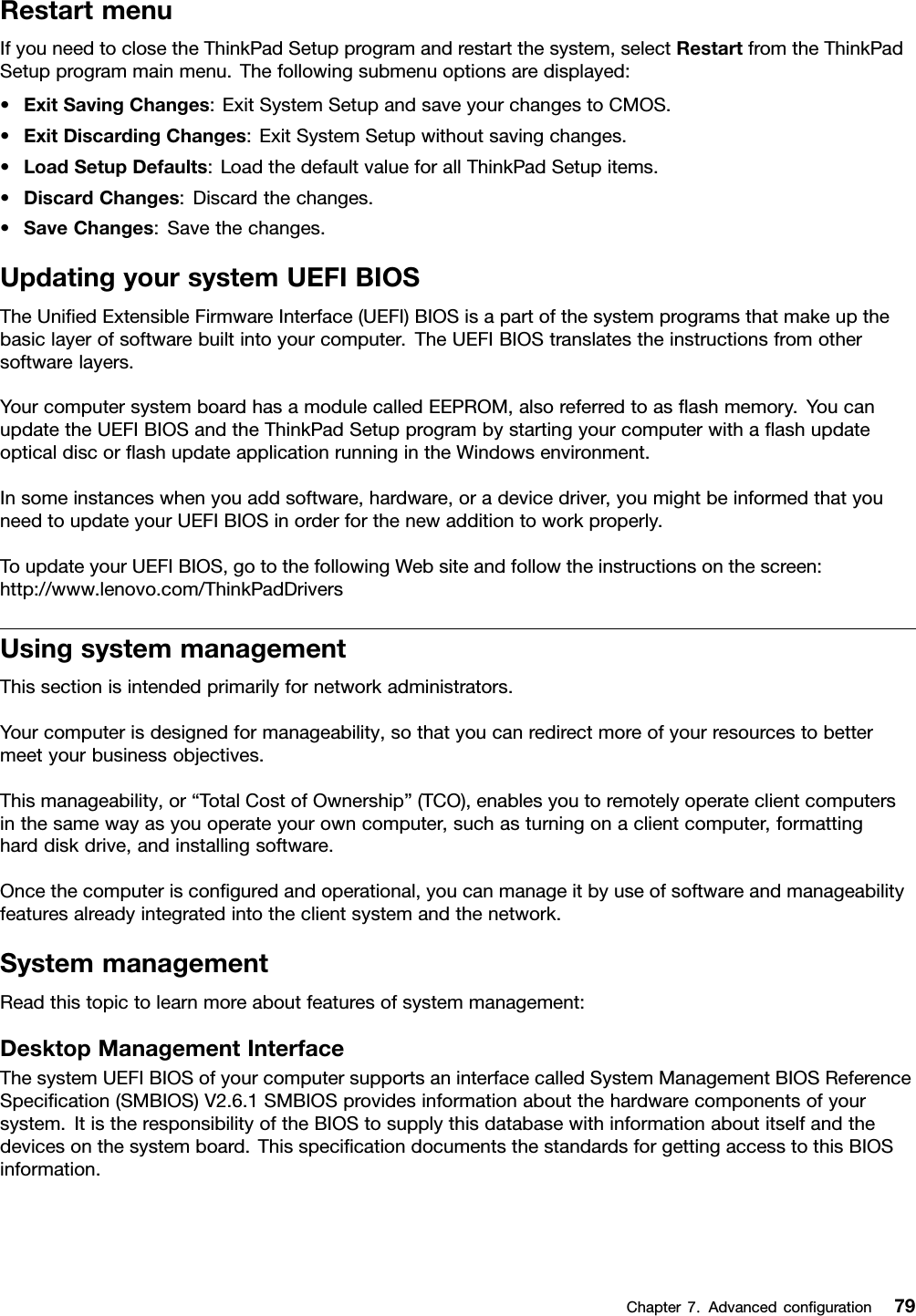 RestartmenuIfyouneedtoclosetheThinkPadSetupprogramandrestartthesystem,selectRestartfromtheThinkPadSetupprogrammainmenu.Thefollowingsubmenuoptionsaredisplayed:•ExitSavingChanges:ExitSystemSetupandsaveyourchangestoCMOS.•ExitDiscardingChanges:ExitSystemSetupwithoutsavingchanges.•LoadSetupDefaults:LoadthedefaultvalueforallThinkPadSetupitems.•DiscardChanges:Discardthechanges.•SaveChanges:Savethechanges.UpdatingyoursystemUEFIBIOSTheUniedExtensibleFirmwareInterface(UEFI)BIOSisapartofthesystemprogramsthatmakeupthebasiclayerofsoftwarebuiltintoyourcomputer.TheUEFIBIOStranslatestheinstructionsfromothersoftwarelayers.YourcomputersystemboardhasamodulecalledEEPROM,alsoreferredtoasashmemory.YoucanupdatetheUEFIBIOSandtheThinkPadSetupprogrambystartingyourcomputerwithaashupdateopticaldiscorashupdateapplicationrunningintheWindowsenvironment.Insomeinstanceswhenyouaddsoftware,hardware,oradevicedriver,youmightbeinformedthatyouneedtoupdateyourUEFIBIOSinorderforthenewadditiontoworkproperly.ToupdateyourUEFIBIOS,gotothefollowingWebsiteandfollowtheinstructionsonthescreen:http://www.lenovo.com/ThinkPadDriversUsingsystemmanagementThissectionisintendedprimarilyfornetworkadministrators.Yourcomputerisdesignedformanageability,sothatyoucanredirectmoreofyourresourcestobettermeetyourbusinessobjectives.Thismanageability,or“TotalCostofOwnership”(TCO),enablesyoutoremotelyoperateclientcomputersinthesamewayasyouoperateyourowncomputer,suchasturningonaclientcomputer,formattingharddiskdrive,andinstallingsoftware.Oncethecomputerisconguredandoperational,youcanmanageitbyuseofsoftwareandmanageabilityfeaturesalreadyintegratedintotheclientsystemandthenetwork.SystemmanagementReadthistopictolearnmoreaboutfeaturesofsystemmanagement:DesktopManagementInterfaceThesystemUEFIBIOSofyourcomputersupportsaninterfacecalledSystemManagementBIOSReferenceSpecication(SMBIOS)V2.6.1SMBIOSprovidesinformationaboutthehardwarecomponentsofyoursystem.ItistheresponsibilityoftheBIOStosupplythisdatabasewithinformationaboutitselfandthedevicesonthesystemboard.ThisspecicationdocumentsthestandardsforgettingaccesstothisBIOSinformation.Chapter7.Advancedconguration79