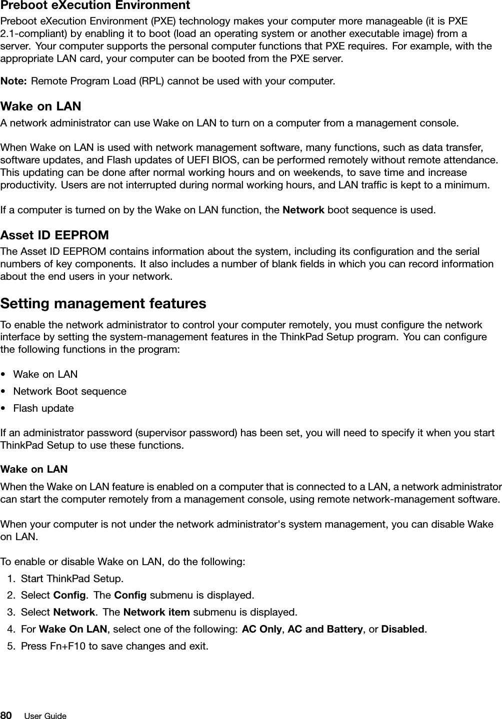 PrebooteXecutionEnvironmentPrebooteXecutionEnvironment(PXE)technologymakesyourcomputermoremanageable(itisPXE2.1-compliant)byenablingittoboot(loadanoperatingsystemoranotherexecutableimage)fromaserver.YourcomputersupportsthepersonalcomputerfunctionsthatPXErequires.Forexample,withtheappropriateLANcard,yourcomputercanbebootedfromthePXEserver.Note:RemoteProgramLoad(RPL)cannotbeusedwithyourcomputer.WakeonLANAnetworkadministratorcanuseWakeonLANtoturnonacomputerfromamanagementconsole.WhenWakeonLANisusedwithnetworkmanagementsoftware,manyfunctions,suchasdatatransfer,softwareupdates,andFlashupdatesofUEFIBIOS,canbeperformedremotelywithoutremoteattendance.Thisupdatingcanbedoneafternormalworkinghoursandonweekends,tosavetimeandincreaseproductivity.Usersarenotinterruptedduringnormalworkinghours,andLANtrafciskepttoaminimum.IfacomputeristurnedonbytheWakeonLANfunction,theNetworkbootsequenceisused.AssetIDEEPROMTheAssetIDEEPROMcontainsinformationaboutthesystem,includingitscongurationandtheserialnumbersofkeycomponents.Italsoincludesanumberofblankeldsinwhichyoucanrecordinformationabouttheendusersinyournetwork.SettingmanagementfeaturesToenablethenetworkadministratortocontrolyourcomputerremotely,youmustcongurethenetworkinterfacebysettingthesystem-managementfeaturesintheThinkPadSetupprogram.Youcancongurethefollowingfunctionsintheprogram:•WakeonLAN•NetworkBootsequence•FlashupdateIfanadministratorpassword(supervisorpassword)hasbeenset,youwillneedtospecifyitwhenyoustartThinkPadSetuptousethesefunctions.WakeonLANWhentheWakeonLANfeatureisenabledonacomputerthatisconnectedtoaLAN,anetworkadministratorcanstartthecomputerremotelyfromamanagementconsole,usingremotenetwork-managementsoftware.Whenyourcomputerisnotunderthenetworkadministrator&apos;ssystemmanagement,youcandisableWakeonLAN.ToenableordisableWakeonLAN,dothefollowing:1.StartThinkPadSetup.2.SelectCong.TheCongsubmenuisdisplayed.3.SelectNetwork.TheNetworkitemsubmenuisdisplayed.4.ForWakeOnLAN,selectoneofthefollowing:ACOnly,ACandBattery,orDisabled.5.PressFn+F10tosavechangesandexit.80UserGuide