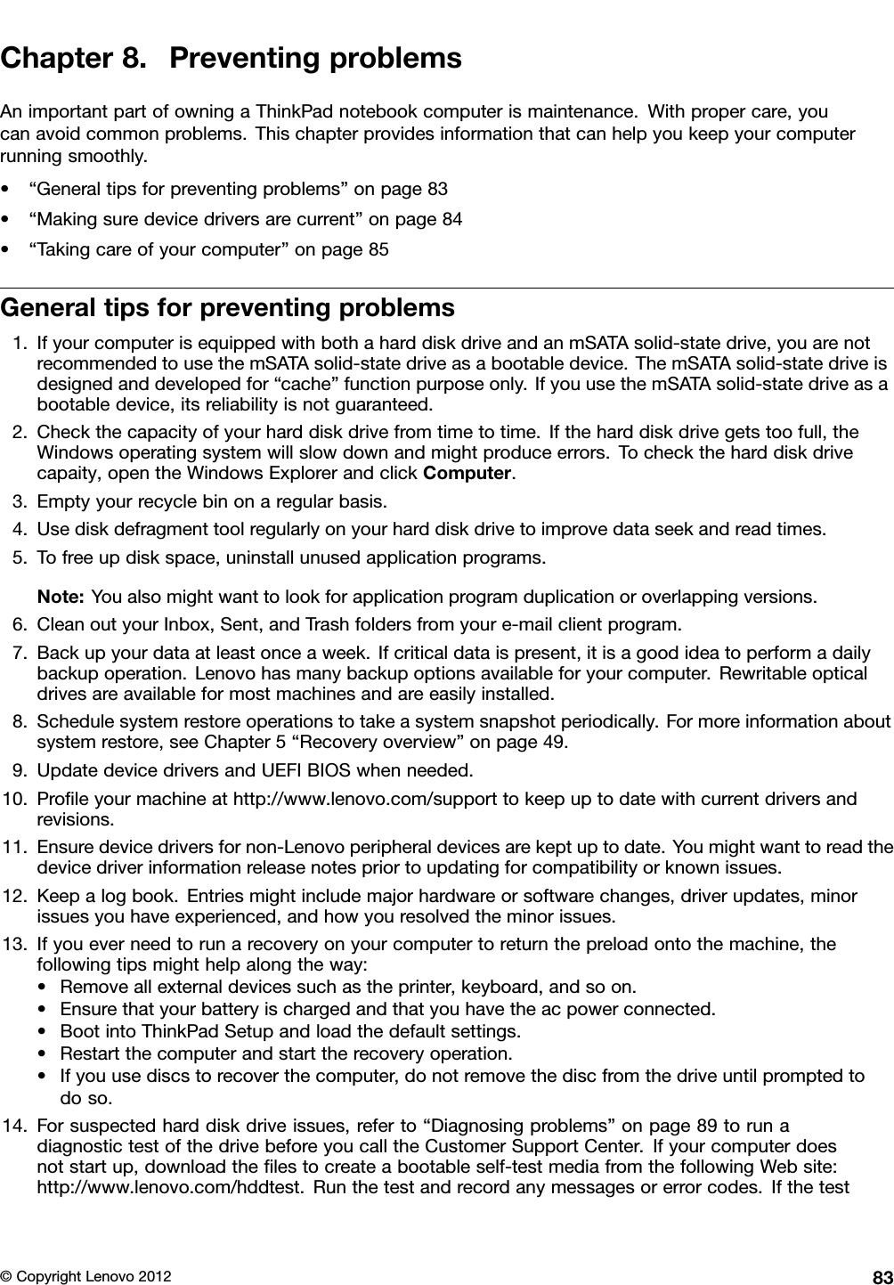 Chapter8.PreventingproblemsAnimportantpartofowningaThinkPadnotebookcomputerismaintenance.Withpropercare,youcanavoidcommonproblems.Thischapterprovidesinformationthatcanhelpyoukeepyourcomputerrunningsmoothly.•“Generaltipsforpreventingproblems”onpage83•“Makingsuredevicedriversarecurrent”onpage84•“Takingcareofyourcomputer”onpage85Generaltipsforpreventingproblems1.IfyourcomputerisequippedwithbothaharddiskdriveandanmSATAsolid-statedrive,youarenotrecommendedtousethemSATAsolid-statedriveasabootabledevice.ThemSATAsolid-statedriveisdesignedanddevelopedfor“cache”functionpurposeonly.IfyouusethemSATAsolid-statedriveasabootabledevice,itsreliabilityisnotguaranteed.2.Checkthecapacityofyourharddiskdrivefromtimetotime.Iftheharddiskdrivegetstoofull,theWindowsoperatingsystemwillslowdownandmightproduceerrors.Tochecktheharddiskdrivecapaity,opentheWindowsExplorerandclickComputer.3.Emptyyourrecyclebinonaregularbasis.4.Usediskdefragmenttoolregularlyonyourharddiskdrivetoimprovedataseekandreadtimes.5.Tofreeupdiskspace,uninstallunusedapplicationprograms.Note:Youalsomightwanttolookforapplicationprogramduplicationoroverlappingversions.6.CleanoutyourInbox,Sent,andTrashfoldersfromyoure-mailclientprogram.7.Backupyourdataatleastonceaweek.Ifcriticaldataispresent,itisagoodideatoperformadailybackupoperation.Lenovohasmanybackupoptionsavailableforyourcomputer.Rewritableopticaldrivesareavailableformostmachinesandareeasilyinstalled.8.Schedulesystemrestoreoperationstotakeasystemsnapshotperiodically.Formoreinformationaboutsystemrestore,seeChapter5“Recoveryoverview”onpage49.9.UpdatedevicedriversandUEFIBIOSwhenneeded.10.Proleyourmachineathttp://www.lenovo.com/supporttokeepuptodatewithcurrentdriversandrevisions.11.Ensuredevicedriversfornon-Lenovoperipheraldevicesarekeptuptodate.Youmightwanttoreadthedevicedriverinformationreleasenotespriortoupdatingforcompatibilityorknownissues.12.Keepalogbook.Entriesmightincludemajorhardwareorsoftwarechanges,driverupdates,minorissuesyouhaveexperienced,andhowyouresolvedtheminorissues.13.Ifyoueverneedtorunarecoveryonyourcomputertoreturnthepreloadontothemachine,thefollowingtipsmighthelpalongtheway:•Removeallexternaldevicessuchastheprinter,keyboard,andsoon.•Ensurethatyourbatteryischargedandthatyouhavetheacpowerconnected.•BootintoThinkPadSetupandloadthedefaultsettings.•Restartthecomputerandstarttherecoveryoperation.•Ifyouusediscstorecoverthecomputer,donotremovethediscfromthedriveuntilpromptedtodoso.14.Forsuspectedharddiskdriveissues,referto“Diagnosingproblems”onpage89torunadiagnostictestofthedrivebeforeyoucalltheCustomerSupportCenter.Ifyourcomputerdoesnotstartup,downloadthelestocreateabootableself-testmediafromthefollowingWebsite:http://www.lenovo.com/hddtest.Runthetestandrecordanymessagesorerrorcodes.Ifthetest©CopyrightLenovo201283