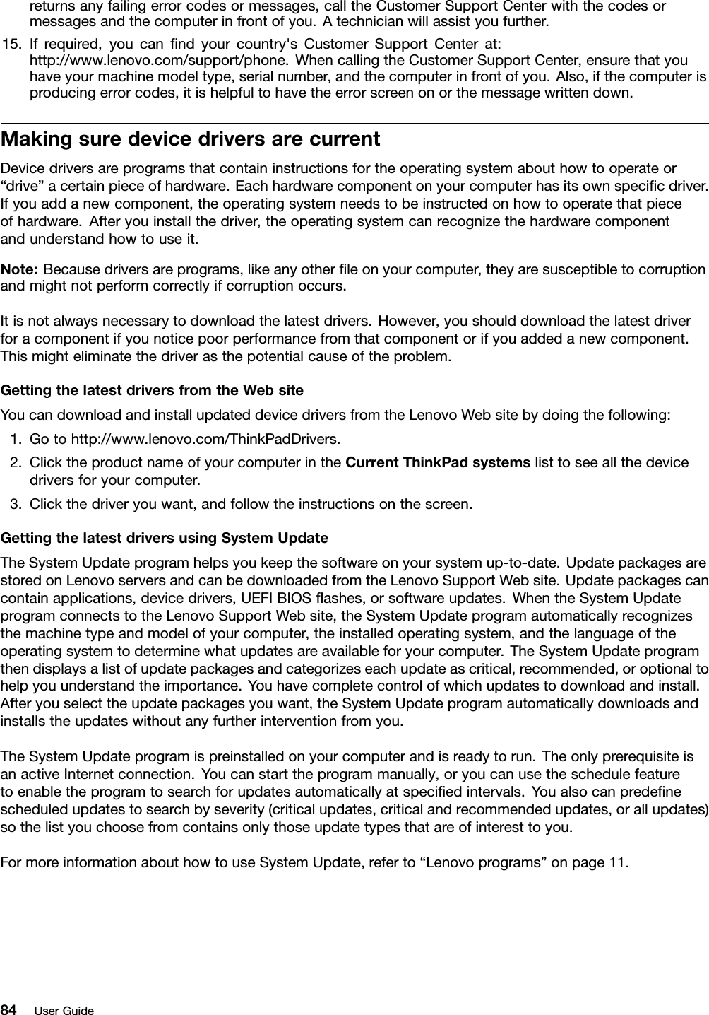 returnsanyfailingerrorcodesormessages,calltheCustomerSupportCenterwiththecodesormessagesandthecomputerinfrontofyou.Atechnicianwillassistyoufurther.15.Ifrequired,youcanndyourcountry&apos;sCustomerSupportCenterat:http://www.lenovo.com/support/phone.WhencallingtheCustomerSupportCenter,ensurethatyouhaveyourmachinemodeltype,serialnumber,andthecomputerinfrontofyou.Also,ifthecomputerisproducingerrorcodes,itishelpfultohavetheerrorscreenonorthemessagewrittendown.MakingsuredevicedriversarecurrentDevicedriversareprogramsthatcontaininstructionsfortheoperatingsystemabouthowtooperateor“drive”acertainpieceofhardware.Eachhardwarecomponentonyourcomputerhasitsownspecicdriver.Ifyouaddanewcomponent,theoperatingsystemneedstobeinstructedonhowtooperatethatpieceofhardware.Afteryouinstallthedriver,theoperatingsystemcanrecognizethehardwarecomponentandunderstandhowtouseit.Note:Becausedriversareprograms,likeanyotherleonyourcomputer,theyaresusceptibletocorruptionandmightnotperformcorrectlyifcorruptionoccurs.Itisnotalwaysnecessarytodownloadthelatestdrivers.However,youshoulddownloadthelatestdriverforacomponentifyounoticepoorperformancefromthatcomponentorifyouaddedanewcomponent.Thismighteliminatethedriverasthepotentialcauseoftheproblem.GettingthelatestdriversfromtheWebsiteYoucandownloadandinstallupdateddevicedriversfromtheLenovoWebsitebydoingthefollowing:1.Gotohttp://www.lenovo.com/ThinkPadDrivers.2.ClicktheproductnameofyourcomputerintheCurrentThinkPadsystemslisttoseeallthedevicedriversforyourcomputer.3.Clickthedriveryouwant,andfollowtheinstructionsonthescreen.GettingthelatestdriversusingSystemUpdateTheSystemUpdateprogramhelpsyoukeepthesoftwareonyoursystemup-to-date.UpdatepackagesarestoredonLenovoserversandcanbedownloadedfromtheLenovoSupportWebsite.Updatepackagescancontainapplications,devicedrivers,UEFIBIOSashes,orsoftwareupdates.WhentheSystemUpdateprogramconnectstotheLenovoSupportWebsite,theSystemUpdateprogramautomaticallyrecognizesthemachinetypeandmodelofyourcomputer,theinstalledoperatingsystem,andthelanguageoftheoperatingsystemtodeterminewhatupdatesareavailableforyourcomputer.TheSystemUpdateprogramthendisplaysalistofupdatepackagesandcategorizeseachupdateascritical,recommended,oroptionaltohelpyouunderstandtheimportance.Youhavecompletecontrolofwhichupdatestodownloadandinstall.Afteryouselecttheupdatepackagesyouwant,theSystemUpdateprogramautomaticallydownloadsandinstallstheupdateswithoutanyfurtherinterventionfromyou.TheSystemUpdateprogramispreinstalledonyourcomputerandisreadytorun.TheonlyprerequisiteisanactiveInternetconnection.Youcanstarttheprogrammanually,oryoucanusetheschedulefeaturetoenabletheprogramtosearchforupdatesautomaticallyatspeciedintervals.Youalsocanpredenescheduledupdatestosearchbyseverity(criticalupdates,criticalandrecommendedupdates,orallupdates)sothelistyouchoosefromcontainsonlythoseupdatetypesthatareofinteresttoyou.FormoreinformationabouthowtouseSystemUpdate,referto“Lenovoprograms”onpage11.84UserGuide