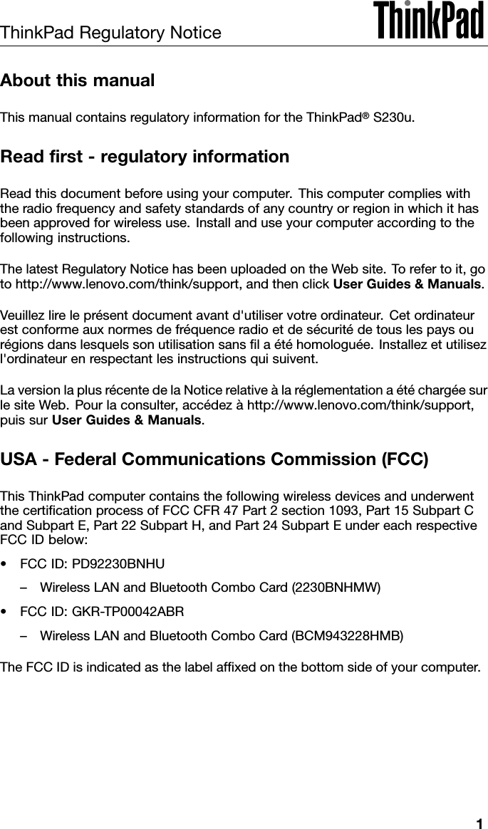 ThinkPadRegulatoryNoticeAboutthismanualThismanualcontainsregulatoryinformationfortheThinkPad®S230u.Readrst-regulatoryinformationReadthisdocumentbeforeusingyourcomputer.Thiscomputercomplieswiththeradiofrequencyandsafetystandardsofanycountryorregioninwhichithasbeenapprovedforwirelessuse.Installanduseyourcomputeraccordingtothefollowinginstructions.ThelatestRegulatoryNoticehasbeenuploadedontheWebsite.Torefertoit,gotohttp://www.lenovo.com/think/support,andthenclickUserGuides&amp;Manuals.Veuillezlireleprésentdocumentavantd&apos;utiliservotreordinateur.Cetordinateurestconformeauxnormesdefréquenceradioetdesécuritédetouslespaysourégionsdanslesquelssonutilisationsanslaétéhomologuée.Installezetutilisezl&apos;ordinateurenrespectantlesinstructionsquisuivent.LaversionlaplusrécentedelaNoticerelativeàlaréglementationaétéchargéesurlesiteWeb.Pourlaconsulter,accédezàhttp://www.lenovo.com/think/support,puissurUserGuides&amp;Manuals.USA-FederalCommunicationsCommission(FCC)ThisThinkPadcomputercontainsthefollowingwirelessdevicesandunderwentthecerticationprocessofFCCCFR47Part2section1093,Part15SubpartCandSubpartE,Part22SubpartH,andPart24SubpartEundereachrespectiveFCCIDbelow:•FCCID:PD92230BNHU–WirelessLANandBluetoothComboCard(2230BNHMW)•FCCID:GKR-TP00042ABR–WirelessLANandBluetoothComboCard(BCM943228HMB)TheFCCIDisindicatedasthelabelafxedonthebottomsideofyourcomputer.1