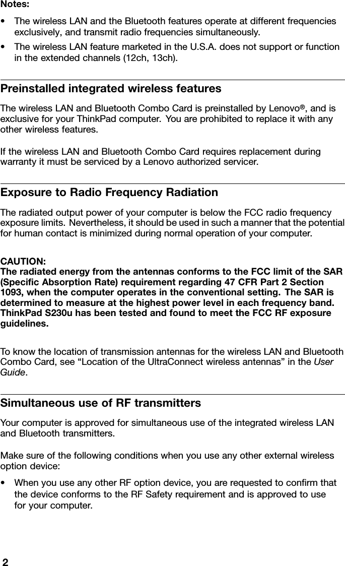 Notes:•ThewirelessLANandtheBluetoothfeaturesoperateatdifferentfrequenciesexclusively,andtransmitradiofrequenciessimultaneously.•ThewirelessLANfeaturemarketedintheU.S.A.doesnotsupportorfunctionintheextendedchannels(12ch,13ch).PreinstalledintegratedwirelessfeaturesThewirelessLANandBluetoothComboCardispreinstalledbyLenovo®,andisexclusiveforyourThinkPadcomputer.Y ouareprohibitedtoreplaceitwithanyotherwirelessfeatures.IfthewirelessLANandBluetoothComboCardrequiresreplacementduringwarrantyitmustbeservicedbyaLenovoauthorizedservicer.ExposuretoRadioFrequencyRadiationTheradiatedoutputpowerofyourcomputerisbelowtheFCCradiofrequencyexposurelimits.Nevertheless,itshouldbeusedinsuchamannerthatthepotentialforhumancontactisminimizedduringnormaloperationofyourcomputer.CAUTION:TheradiatedenergyfromtheantennasconformstotheFCClimitoftheSAR(SpecicAbsorptionRate)requirementregarding47CFRPart2Section1093,whenthecomputeroperatesintheconventionalsetting.TheSARisdeterminedtomeasureatthehighestpowerlevelineachfrequencyband.ThinkPadS230uhasbeentestedandfoundtomeettheFCCRFexposureguidelines.ToknowthelocationoftransmissionantennasforthewirelessLANandBluetoothComboCard,see“LocationoftheUltraConnectwirelessantennas”intheUserGuide.SimultaneoususeofRFtransmittersYourcomputerisapprovedforsimultaneoususeoftheintegratedwirelessLANandBluetoothtransmitters.Makesureofthefollowingconditionswhenyouuseanyotherexternalwirelessoptiondevice:•WhenyouuseanyotherRFoptiondevice,youarerequestedtoconrmthatthedeviceconformstotheRFSafetyrequirementandisapprovedtouseforyourcomputer.2