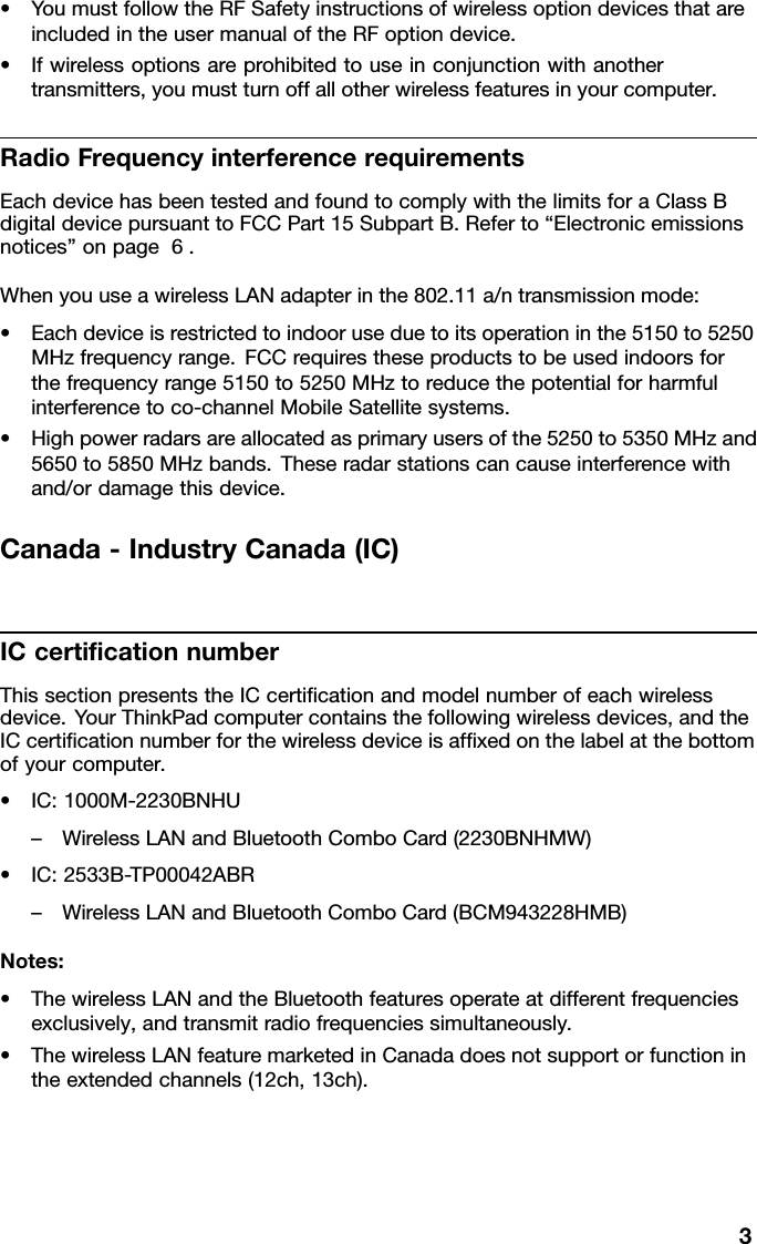 •YoumustfollowtheRFSafetyinstructionsofwirelessoptiondevicesthatareincludedintheusermanualoftheRFoptiondevice.•Ifwirelessoptionsareprohibitedtouseinconjunctionwithanothertransmitters,youmustturnoffallotherwirelessfeaturesinyourcomputer.RadioFrequencyinterferencerequirementsEachdevicehasbeentestedandfoundtocomplywiththelimitsforaClassBdigitaldevicepursuanttoFCCPart15SubpartB.Referto“Electronicemissionsnotices”onpage6.WhenyouuseawirelessLANadapterinthe802.11a/ntransmissionmode:•Eachdeviceisrestrictedtoindooruseduetoitsoperationinthe5150to5250MHzfrequencyrange.FCCrequirestheseproductstobeusedindoorsforthefrequencyrange5150to5250MHztoreducethepotentialforharmfulinterferencetoco-channelMobileSatellitesystems.•Highpowerradarsareallocatedasprimaryusersofthe5250to5350MHzand5650to5850MHzbands.Theseradarstationscancauseinterferencewithand/ordamagethisdevice.Canada-IndustryCanada(IC)ICcerticationnumberThissectionpresentstheICcerticationandmodelnumberofeachwirelessdevice.YourThinkPadcomputercontainsthefollowingwirelessdevices,andtheICcerticationnumberforthewirelessdeviceisafxedonthelabelatthebottomofyourcomputer.•IC:1000M-2230BNHU–WirelessLANandBluetoothComboCard(2230BNHMW)•IC:2533B-TP00042ABR–WirelessLANandBluetoothComboCard(BCM943228HMB)Notes:•ThewirelessLANandtheBluetoothfeaturesoperateatdifferentfrequenciesexclusively,andtransmitradiofrequenciessimultaneously.•ThewirelessLANfeaturemarketedinCanadadoesnotsupportorfunctionintheextendedchannels(12ch,13ch).3