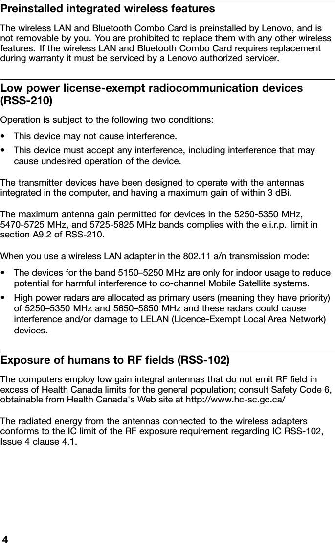 PreinstalledintegratedwirelessfeaturesThewirelessLANandBluetoothComboCardispreinstalledbyLenovo,andisnotremovablebyyou.Y ouareprohibitedtoreplacethemwithanyotherwirelessfeatures.IfthewirelessLANandBluetoothComboCardrequiresreplacementduringwarrantyitmustbeservicedbyaLenovoauthorizedservicer.Lowpowerlicense-exemptradiocommunicationdevices(RSS-210)Operationissubjecttothefollowingtwoconditions:•Thisdevicemaynotcauseinterference.•Thisdevicemustacceptanyinterference,includinginterferencethatmaycauseundesiredoperationofthedevice.Thetransmitterdeviceshavebeendesignedtooperatewiththeantennasintegratedinthecomputer,andhavingamaximumgainofwithin3dBi.Themaximumantennagainpermittedfordevicesinthe5250-5350MHz,5470-5725MHz,and5725-5825MHzbandscomplieswiththee.i.r.p.limitinsectionA9.2ofRSS-210.WhenyouuseawirelessLANadapterinthe802.11a/ntransmissionmode:•Thedevicesfortheband5150–5250MHzareonlyforindoorusagetoreducepotentialforharmfulinterferencetoco-channelMobileSatellitesystems.•Highpowerradarsareallocatedasprimaryusers(meaningtheyhavepriority)of5250–5350MHzand5650–5850MHzandtheseradarscouldcauseinterferenceand/ordamagetoLELAN(Licence-ExemptLocalAreaNetwork)devices.ExposureofhumanstoRFelds(RSS-102)ThecomputersemploylowgainintegralantennasthatdonotemitRFeldinexcessofHealthCanadalimitsforthegeneralpopulation;consultSafetyCode6,obtainablefromHealthCanada&apos;sWebsiteathttp://www.hc-sc.gc.ca/TheradiatedenergyfromtheantennasconnectedtothewirelessadaptersconformstotheIClimitoftheRFexposurerequirementregardingICRSS-102,Issue4clause4.1.4