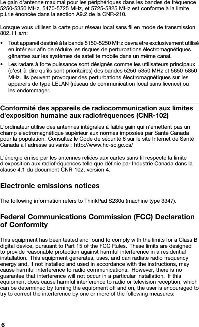 Legaind&apos;antennemaximalpourlespériphériquesdanslesbandesdefréquence5250-5350MHz,5470-5725MHz,et5725-5825MHzestconformeàlalimitep.i.r.eénoncéedanslasectionA9.2delaCNR-210.Lorsquevousutilisezlacartepourréseaulocalsanslenmodedetransmission802.11a/n:•Toutappareildestinéàlabande5150-5250MHzdevraêtreexclusivementutiliséenintérieuranderéduirelesrisquesdeperturbationsélectromagnétiquesgênantessurlessystèmesdesatellitemobiledansunmêmecanal.•Lesradarsàfortepuissancesontdésignéscommelesutilisateursprincipaux(c&apos;est-à-direqu&apos;ilssontprioritaires)desbandes5250-5350MHzet5650-5850MHz.IlspeuventprovoquerdesperturbationsélectromagnétiquessurlesappareilsdetypeLELAN(réseaudecommunicationlocalsanslicence)oulesendommager.Conformitédesappareilsderadiocommunicationauxlimitesd&apos;expositionhumaineauxradiofréquences(CNR-102)L&apos;ordinateurutilisedesantennesintégralesàfaiblegainquin&apos;émettentpasunchampélectromagnétiquesupérieurauxnormesimposéesparSantéCanadapourlapopulation.ConsultezleCodedesécurité6surlesiteInternetdeSantéCanadaàl&apos;adressesuivante:http://www.hc-sc.gc.ca/L&apos;énergieémiseparlesantennesreliéesauxcartessanslrespectelalimited&apos;expositionauxradiofréquencestellequedénieparIndustrieCanadadanslaclause4.1dudocumentCNR-102,version4.ElectronicemissionsnoticesThefollowinginformationreferstoThinkPadS230u(machinetype3347).FederalCommunicationsCommission(FCC)DeclarationofConformityThisequipmenthasbeentestedandfoundtocomplywiththelimitsforaClassBdigitaldevice,pursuanttoPart15oftheFCCRules.Theselimitsaredesignedtoprovidereasonableprotectionagainstharmfulinterferenceinaresidentialinstallation.Thisequipmentgenerates,uses,andcanradiateradiofrequencyenergyand,ifnotinstalledandusedinaccordancewiththeinstructions,maycauseharmfulinterferencetoradiocommunications.However,thereisnoguaranteethatinterferencewillnotoccurinaparticularinstallation.Ifthisequipmentdoescauseharmfulinterferencetoradioortelevisionreception,whichcanbedeterminedbyturningtheequipmentoffandon,theuserisencouragedtotrytocorrecttheinterferencebyoneormoreofthefollowingmeasures:6