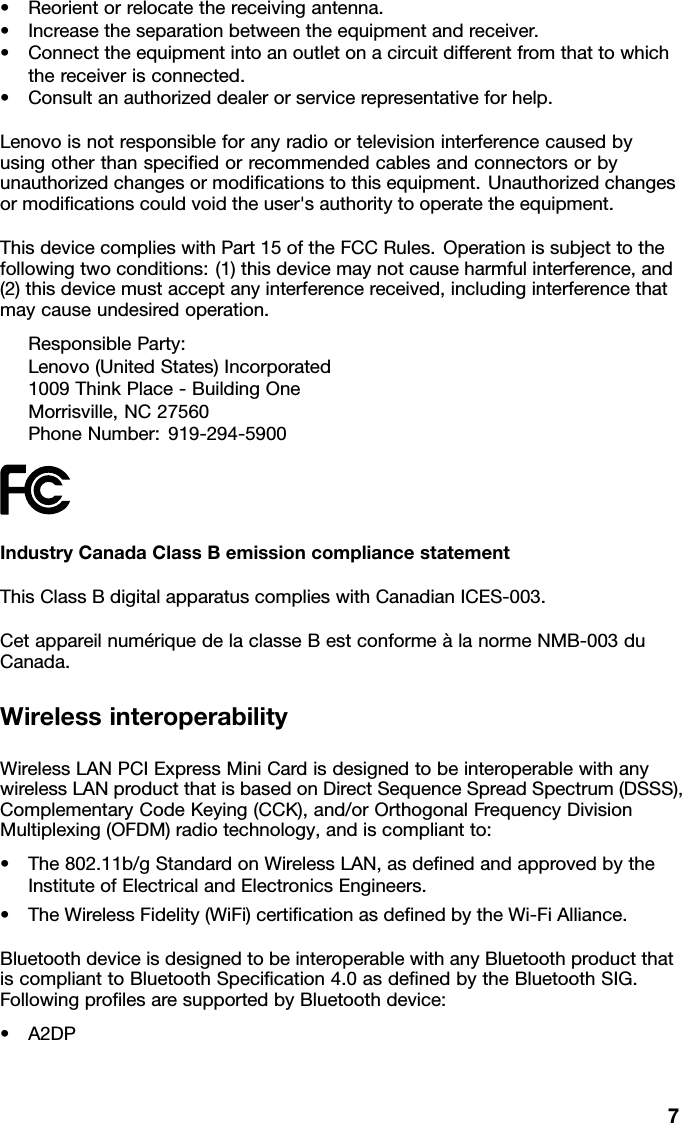 •Reorientorrelocatethereceivingantenna.•Increasetheseparationbetweentheequipmentandreceiver.•Connecttheequipmentintoanoutletonacircuitdifferentfromthattowhichthereceiverisconnected.•Consultanauthorizeddealerorservicerepresentativeforhelp.Lenovoisnotresponsibleforanyradioortelevisioninterferencecausedbyusingotherthanspeciedorrecommendedcablesandconnectorsorbyunauthorizedchangesormodicationstothisequipment.Unauthorizedchangesormodicationscouldvoidtheuser&apos;sauthoritytooperatetheequipment.ThisdevicecomplieswithPart15oftheFCCRules.Operationissubjecttothefollowingtwoconditions:(1)thisdevicemaynotcauseharmfulinterference,and(2)thisdevicemustacceptanyinterferencereceived,includinginterferencethatmaycauseundesiredoperation.ResponsibleParty:Lenovo(UnitedStates)Incorporated1009ThinkPlace-BuildingOneMorrisville,NC27560PhoneNumber:919-294-5900IndustryCanadaClassBemissioncompliancestatementThisClassBdigitalapparatuscomplieswithCanadianICES-003.CetappareilnumériquedelaclasseBestconformeàlanormeNMB-003duCanada.WirelessinteroperabilityWirelessLANPCIExpressMiniCardisdesignedtobeinteroperablewithanywirelessLANproductthatisbasedonDirectSequenceSpreadSpectrum(DSSS),ComplementaryCodeKeying(CCK),and/orOrthogonalFrequencyDivisionMultiplexing(OFDM)radiotechnology,andiscompliantto:•The802.11b/gStandardonWirelessLAN,asdenedandapprovedbytheInstituteofElectricalandElectronicsEngineers.•TheWirelessFidelity(WiFi)certicationasdenedbytheWi-FiAlliance.BluetoothdeviceisdesignedtobeinteroperablewithanyBluetoothproductthatiscomplianttoBluetoothSpecication4.0asdenedbytheBluetoothSIG.FollowingprolesaresupportedbyBluetoothdevice:•A2DP7