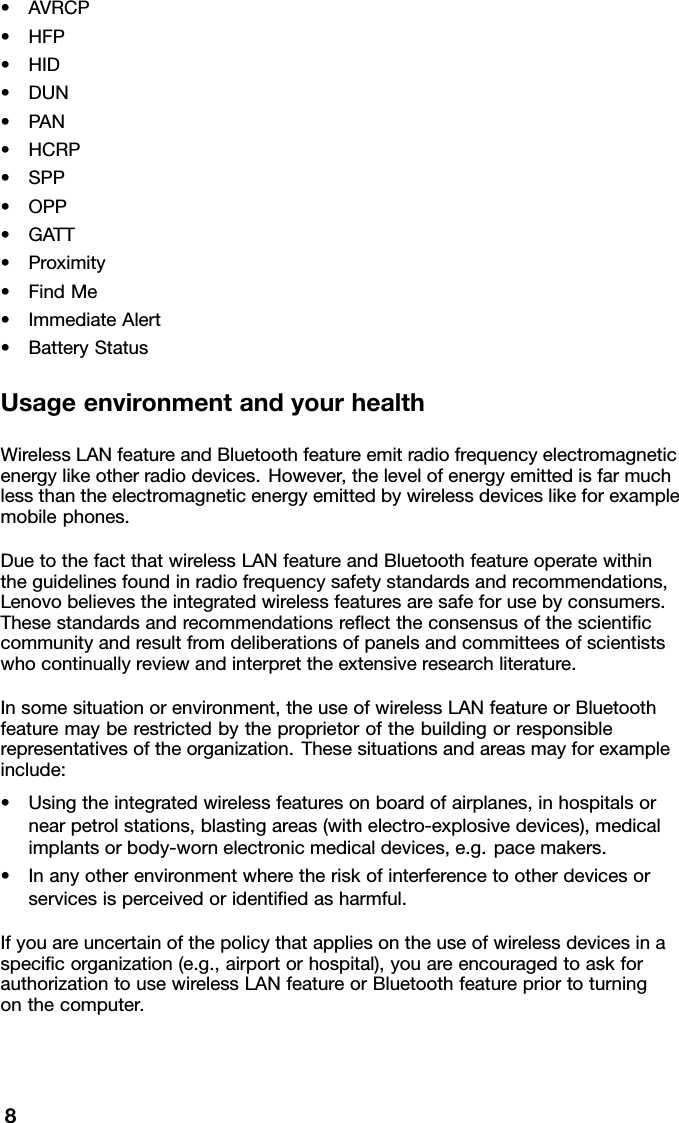 •AVRCP•HFP•HID•DUN•PAN•HCRP•SPP•OPP•GATT•Proximity•FindMe•ImmediateAlert•BatteryStatusUsageenvironmentandyourhealthWirelessLANfeatureandBluetoothfeatureemitradiofrequencyelectromagneticenergylikeotherradiodevices.However,thelevelofenergyemittedisfarmuchlessthantheelectromagneticenergyemittedbywirelessdeviceslikeforexamplemobilephones.DuetothefactthatwirelessLANfeatureandBluetoothfeatureoperatewithintheguidelinesfoundinradiofrequencysafetystandardsandrecommendations,Lenovobelievestheintegratedwirelessfeaturesaresafeforusebyconsumers.Thesestandardsandrecommendationsreecttheconsensusofthescienticcommunityandresultfromdeliberationsofpanelsandcommitteesofscientistswhocontinuallyreviewandinterprettheextensiveresearchliterature.Insomesituationorenvironment,theuseofwirelessLANfeatureorBluetoothfeaturemayberestrictedbytheproprietorofthebuildingorresponsiblerepresentativesoftheorganization.Thesesituationsandareasmayforexampleinclude:•Usingtheintegratedwirelessfeaturesonboardofairplanes,inhospitalsornearpetrolstations,blastingareas(withelectro-explosivedevices),medicalimplantsorbody-wornelectronicmedicaldevices,e.g.pacemakers.•Inanyotherenvironmentwheretheriskofinterferencetootherdevicesorservicesisperceivedoridentiedasharmful.Ifyouareuncertainofthepolicythatappliesontheuseofwirelessdevicesinaspecicorganization(e.g.,airportorhospital),youareencouragedtoaskforauthorizationtousewirelessLANfeatureorBluetoothfeaturepriortoturningonthecomputer.8