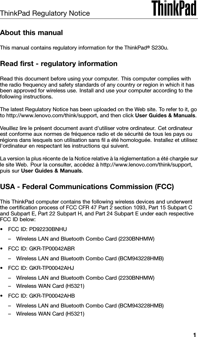 ThinkPadRegulatoryNoticeAboutthismanualThismanualcontainsregulatoryinformationfortheThinkPad®S230u.Readrst-regulatoryinformationReadthisdocumentbeforeusingyourcomputer.Thiscomputercomplieswiththeradiofrequencyandsafetystandardsofanycountryorregioninwhichithasbeenapprovedforwirelessuse.Installanduseyourcomputeraccordingtothefollowinginstructions.ThelatestRegulatoryNoticehasbeenuploadedontheWebsite.Torefertoit,gotohttp://www.lenovo.com/think/support,andthenclickUserGuides&amp;Manuals.Veuillezlireleprésentdocumentavantd&apos;utiliservotreordinateur.Cetordinateurestconformeauxnormesdefréquenceradioetdesécuritédetouslespaysourégionsdanslesquelssonutilisationsanslaétéhomologuée.Installezetutilisezl&apos;ordinateurenrespectantlesinstructionsquisuivent.LaversionlaplusrécentedelaNoticerelativeàlaréglementationaétéchargéesurlesiteWeb.Pourlaconsulter,accédezàhttp://www.lenovo.com/think/support,puissurUserGuides&amp;Manuals.USA-FederalCommunicationsCommission(FCC)ThisThinkPadcomputercontainsthefollowingwirelessdevicesandunderwentthecerticationprocessofFCCCFR47Part2section1093,Part15SubpartCandSubpartE,Part22SubpartH,andPart24SubpartEundereachrespectiveFCCIDbelow:•FCCID:PD92230BNHU–WirelessLANandBluetoothComboCard(2230BNHMW)•FCCID:GKR-TP00042ABR–WirelessLANandBluetoothComboCard(BCM943228HMB)•FCCID:GKR-TP00042AHJ–WirelessLANandBluetoothComboCard(2230BNHMW)–WirelessWANCard(H5321)•FCCID:GKR-TP00042AHB–WirelessLANandBluetoothComboCard(BCM943228HMB)–WirelessWANCard(H5321)1