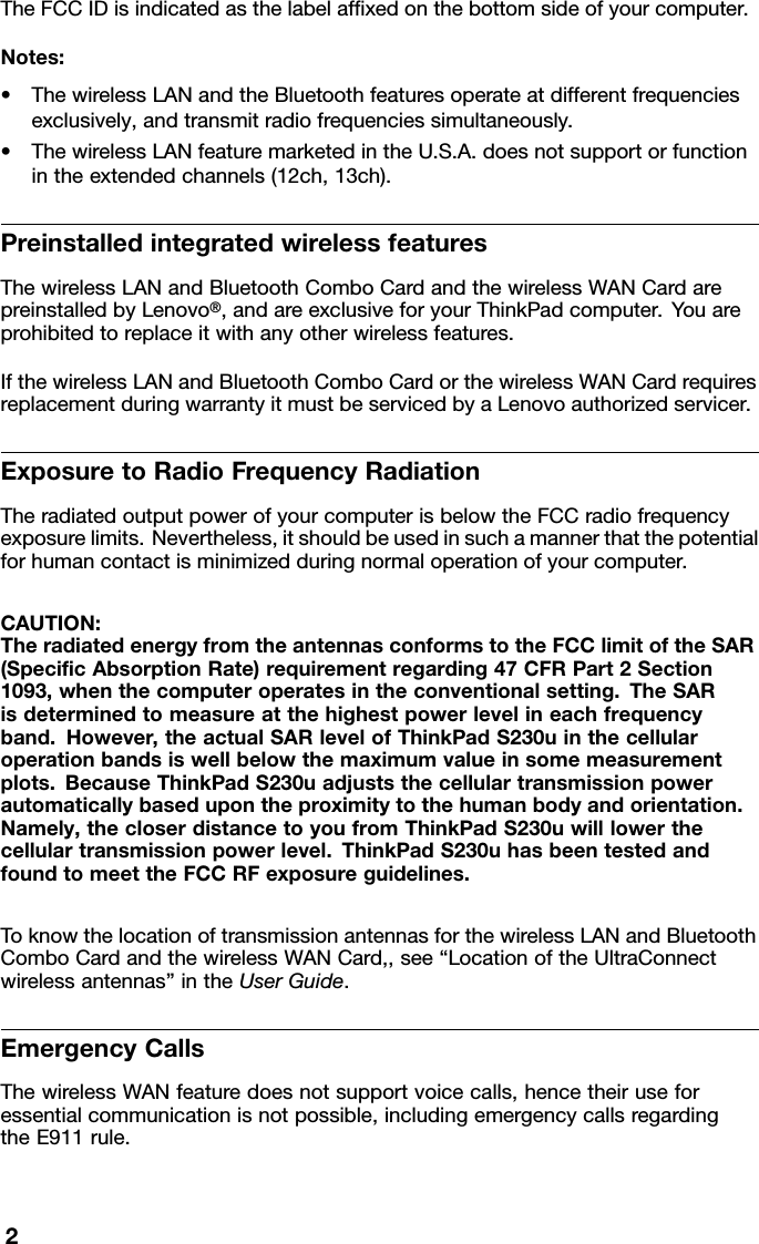 TheFCCIDisindicatedasthelabelafxedonthebottomsideofyourcomputer.Notes:•ThewirelessLANandtheBluetoothfeaturesoperateatdifferentfrequenciesexclusively,andtransmitradiofrequenciessimultaneously.•ThewirelessLANfeaturemarketedintheU.S.A.doesnotsupportorfunctionintheextendedchannels(12ch,13ch).PreinstalledintegratedwirelessfeaturesThewirelessLANandBluetoothComboCardandthewirelessWANCardarepreinstalledbyLenovo®,andareexclusiveforyourThinkPadcomputer.Y ouareprohibitedtoreplaceitwithanyotherwirelessfeatures.IfthewirelessLANandBluetoothComboCardorthewirelessWANCardrequiresreplacementduringwarrantyitmustbeservicedbyaLenovoauthorizedservicer.ExposuretoRadioFrequencyRadiationTheradiatedoutputpowerofyourcomputerisbelowtheFCCradiofrequencyexposurelimits.Nevertheless,itshouldbeusedinsuchamannerthatthepotentialforhumancontactisminimizedduringnormaloperationofyourcomputer.CAUTION:TheradiatedenergyfromtheantennasconformstotheFCClimitoftheSAR(SpecicAbsorptionRate)requirementregarding47CFRPart2Section1093,whenthecomputeroperatesintheconventionalsetting.TheSARisdeterminedtomeasureatthehighestpowerlevelineachfrequencyband.However,theactualSARlevelofThinkPadS230uinthecellularoperationbandsiswellbelowthemaximumvalueinsomemeasurementplots.BecauseThinkPadS230uadjuststhecellulartransmissionpowerautomaticallybasedupontheproximitytothehumanbodyandorientation.Namely,thecloserdistancetoyoufromThinkPadS230uwilllowerthecellulartransmissionpowerlevel.ThinkPadS230uhasbeentestedandfoundtomeettheFCCRFexposureguidelines.ToknowthelocationoftransmissionantennasforthewirelessLANandBluetoothComboCardandthewirelessWANCard,,see“LocationoftheUltraConnectwirelessantennas”intheUserGuide.EmergencyCallsThewirelessWANfeaturedoesnotsupportvoicecalls,hencetheiruseforessentialcommunicationisnotpossible,includingemergencycallsregardingtheE911rule.2