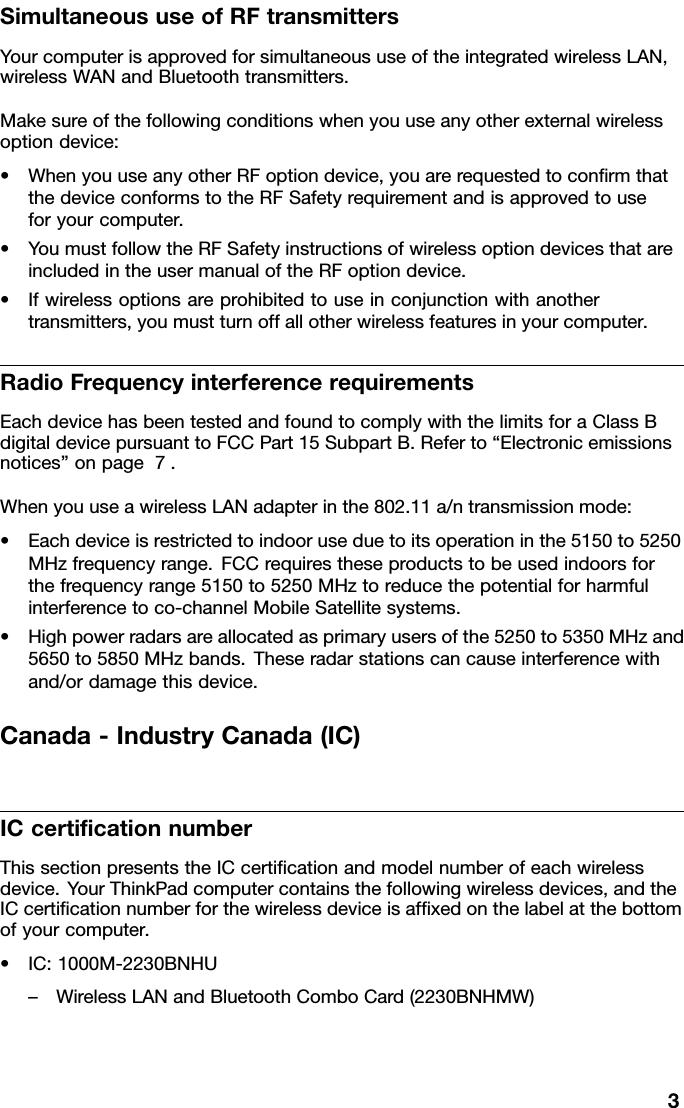 SimultaneoususeofRFtransmittersYourcomputerisapprovedforsimultaneoususeoftheintegratedwirelessLAN,wirelessWANandBluetoothtransmitters.Makesureofthefollowingconditionswhenyouuseanyotherexternalwirelessoptiondevice:•WhenyouuseanyotherRFoptiondevice,youarerequestedtoconrmthatthedeviceconformstotheRFSafetyrequirementandisapprovedtouseforyourcomputer.•YoumustfollowtheRFSafetyinstructionsofwirelessoptiondevicesthatareincludedintheusermanualoftheRFoptiondevice.•Ifwirelessoptionsareprohibitedtouseinconjunctionwithanothertransmitters,youmustturnoffallotherwirelessfeaturesinyourcomputer.RadioFrequencyinterferencerequirementsEachdevicehasbeentestedandfoundtocomplywiththelimitsforaClassBdigitaldevicepursuanttoFCCPart15SubpartB.Referto“Electronicemissionsnotices”onpage7.WhenyouuseawirelessLANadapterinthe802.11a/ntransmissionmode:•Eachdeviceisrestrictedtoindooruseduetoitsoperationinthe5150to5250MHzfrequencyrange.FCCrequirestheseproductstobeusedindoorsforthefrequencyrange5150to5250MHztoreducethepotentialforharmfulinterferencetoco-channelMobileSatellitesystems.•Highpowerradarsareallocatedasprimaryusersofthe5250to5350MHzand5650to5850MHzbands.Theseradarstationscancauseinterferencewithand/ordamagethisdevice.Canada-IndustryCanada(IC)ICcerticationnumberThissectionpresentstheICcerticationandmodelnumberofeachwirelessdevice.YourThinkPadcomputercontainsthefollowingwirelessdevices,andtheICcerticationnumberforthewirelessdeviceisafxedonthelabelatthebottomofyourcomputer.•IC:1000M-2230BNHU–WirelessLANandBluetoothComboCard(2230BNHMW)3