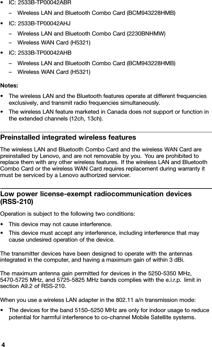 •IC:2533B-TP00042ABR–WirelessLANandBluetoothComboCard(BCM943228HMB)•IC:2533B-TP00042AHJ–WirelessLANandBluetoothComboCard(2230BNHMW)–WirelessWANCard(H5321)•IC:2533B-TP00042AHB–WirelessLANandBluetoothComboCard(BCM943228HMB)–WirelessWANCard(H5321)Notes:•ThewirelessLANandtheBluetoothfeaturesoperateatdifferentfrequenciesexclusively,andtransmitradiofrequenciessimultaneously.•ThewirelessLANfeaturemarketedinCanadadoesnotsupportorfunctionintheextendedchannels(12ch,13ch).PreinstalledintegratedwirelessfeaturesThewirelessLANandBluetoothComboCardandthewirelessWANCardarepreinstalledbyLenovo,andarenotremovablebyyou.Youareprohibitedtoreplacethemwithanyotherwirelessfeatures.IfthewirelessLANandBluetoothComboCardorthewirelessWANCardrequiresreplacementduringwarrantyitmustbeservicedbyaLenovoauthorizedservicer.Lowpowerlicense-exemptradiocommunicationdevices(RSS-210)Operationissubjecttothefollowingtwoconditions:•Thisdevicemaynotcauseinterference.•Thisdevicemustacceptanyinterference,includinginterferencethatmaycauseundesiredoperationofthedevice.Thetransmitterdeviceshavebeendesignedtooperatewiththeantennasintegratedinthecomputer,andhavingamaximumgainofwithin3dBi.Themaximumantennagainpermittedfordevicesinthe5250-5350MHz,5470-5725MHz,and5725-5825MHzbandscomplieswiththee.i.r.p.limitinsectionA9.2ofRSS-210.WhenyouuseawirelessLANadapterinthe802.11a/ntransmissionmode:•Thedevicesfortheband5150–5250MHzareonlyforindoorusagetoreducepotentialforharmfulinterferencetoco-channelMobileSatellitesystems.4