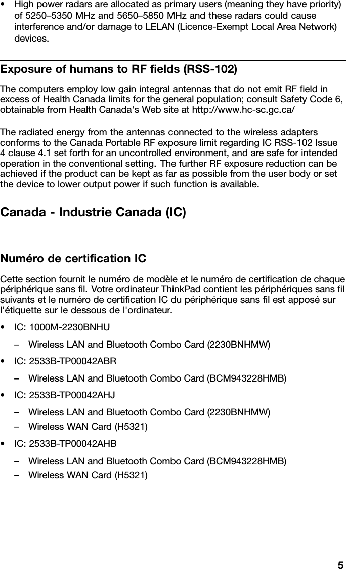 •Highpowerradarsareallocatedasprimaryusers(meaningtheyhavepriority)of5250–5350MHzand5650–5850MHzandtheseradarscouldcauseinterferenceand/ordamagetoLELAN(Licence-ExemptLocalAreaNetwork)devices.ExposureofhumanstoRFelds(RSS-102)ThecomputersemploylowgainintegralantennasthatdonotemitRFeldinexcessofHealthCanadalimitsforthegeneralpopulation;consultSafetyCode6,obtainablefromHealthCanada&apos;sWebsiteathttp://www.hc-sc.gc.ca/TheradiatedenergyfromtheantennasconnectedtothewirelessadaptersconformstotheCanadaPortableRFexposurelimitregardingICRSS-102Issue4clause4.1setforthforanuncontrolledenvironment,andaresafeforintendedoperationintheconventionalsetting.ThefurtherRFexposurereductioncanbeachievediftheproductcanbekeptasfaraspossiblefromtheuserbodyorsetthedevicetoloweroutputpowerifsuchfunctionisavailable.Canada-IndustrieCanada(IC)NumérodecerticationICCettesectionfournitlenumérodemodèleetlenumérodecerticationdechaquepériphériquesansl.VotreordinateurThinkPadcontientlespériphériquessanslsuivantsetlenumérodecerticationICdupériphériquesanslestapposésurl&apos;étiquettesurledessousdel&apos;ordinateur.•IC:1000M-2230BNHU–WirelessLANandBluetoothComboCard(2230BNHMW)•IC:2533B-TP00042ABR–WirelessLANandBluetoothComboCard(BCM943228HMB)•IC:2533B-TP00042AHJ–WirelessLANandBluetoothComboCard(2230BNHMW)–WirelessWANCard(H5321)•IC:2533B-TP00042AHB–WirelessLANandBluetoothComboCard(BCM943228HMB)–WirelessWANCard(H5321)5