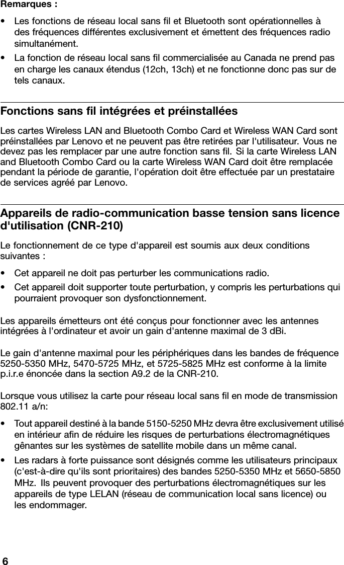 Remarques:•LesfonctionsderéseaulocalsansletBluetoothsontopérationnellesàdesfréquencesdifférentesexclusivementetémettentdesfréquencesradiosimultanément.•LafonctionderéseaulocalsanslcommercialiséeauCanadaneprendpasenchargelescanauxétendus(12ch,13ch)etnefonctionnedoncpassurdetelscanaux.FonctionssanslintégréesetpréinstalléesLescartesWirelessLANandBluetoothComboCardetWirelessWANCardsontpréinstalléesparLenovoetnepeuventpasêtreretiréesparl&apos;utilisateur.Vousnedevezpaslesremplacerparuneautrefonctionsansl.SilacarteWirelessLANandBluetoothComboCardoulacarteWirelessWANCarddoitêtreremplacéependantlapériodedegarantie,l&apos;opérationdoitêtreeffectuéeparunprestatairedeservicesagrééparLenovo.Appareilsderadio-communicationbassetensionsanslicenced&apos;utilisation(CNR-210)Lefonctionnementdecetyped&apos;appareilestsoumisauxdeuxconditionssuivantes:•Cetappareilnedoitpasperturberlescommunicationsradio.•Cetappareildoitsupportertouteperturbation,ycomprislesperturbationsquipourraientprovoquersondysfonctionnement.Lesappareilsémetteursontétéconçuspourfonctionneraveclesantennesintégréesàl&apos;ordinateuretavoirungaind&apos;antennemaximalde3dBi.Legaind&apos;antennemaximalpourlespériphériquesdanslesbandesdefréquence5250-5350MHz,5470-5725MHz,et5725-5825MHzestconformeàlalimitep.i.r.eénoncéedanslasectionA9.2delaCNR-210.Lorsquevousutilisezlacartepourréseaulocalsanslenmodedetransmission802.11a/n:•Toutappareildestinéàlabande5150-5250MHzdevraêtreexclusivementutiliséenintérieuranderéduirelesrisquesdeperturbationsélectromagnétiquesgênantessurlessystèmesdesatellitemobiledansunmêmecanal.•Lesradarsàfortepuissancesontdésignéscommelesutilisateursprincipaux(c&apos;est-à-direqu&apos;ilssontprioritaires)desbandes5250-5350MHzet5650-5850MHz.IlspeuventprovoquerdesperturbationsélectromagnétiquessurlesappareilsdetypeLELAN(réseaudecommunicationlocalsanslicence)oulesendommager.6