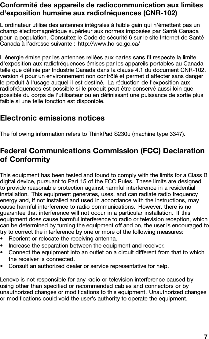 Conformitédesappareilsderadiocommunicationauxlimitesd&apos;expositionhumaineauxradiofréquences(CNR-102)L&apos;ordinateurutilisedesantennesintégralesàfaiblegainquin&apos;émettentpasunchampélectromagnétiquesupérieurauxnormesimposéesparSantéCanadapourlapopulation.ConsultezleCodedesécurité6surlesiteInternetdeSantéCanadaàl&apos;adressesuivante:http://www.hc-sc.gc.ca/L&apos;énergieémiseparlesantennesreliéesauxcartessanslrespectelalimited&apos;expositionauxradiofréquencesémisesparlesappareilsportablesauCanadatellequedénieparIndustrieCanadadanslaclause4.1dudocumentCNR-102,version4pourunenvironnementnoncontrôléetpermetd&apos;affectersansdangerleproduitàl&apos;usageauquelilestdestiné.Laréductiondel&apos;expositionauxradiofréquencesestpossiblesileproduitpeutêtreconservéaussiloinquepossibleducorpsdel&apos;utilisateurouendénissantunepuissancedesortieplusfaiblesiunetellefonctionestdisponible.ElectronicemissionsnoticesThefollowinginformationreferstoThinkPadS230u(machinetype3347).FederalCommunicationsCommission(FCC)DeclarationofConformityThisequipmenthasbeentestedandfoundtocomplywiththelimitsforaClassBdigitaldevice,pursuanttoPart15oftheFCCRules.Theselimitsaredesignedtoprovidereasonableprotectionagainstharmfulinterferenceinaresidentialinstallation.Thisequipmentgenerates,uses,andcanradiateradiofrequencyenergyand,ifnotinstalledandusedinaccordancewiththeinstructions,maycauseharmfulinterferencetoradiocommunications.However,thereisnoguaranteethatinterferencewillnotoccurinaparticularinstallation.Ifthisequipmentdoescauseharmfulinterferencetoradioortelevisionreception,whichcanbedeterminedbyturningtheequipmentoffandon,theuserisencouragedtotrytocorrecttheinterferencebyoneormoreofthefollowingmeasures:•Reorientorrelocatethereceivingantenna.•Increasetheseparationbetweentheequipmentandreceiver.•Connecttheequipmentintoanoutletonacircuitdifferentfromthattowhichthereceiverisconnected.•Consultanauthorizeddealerorservicerepresentativeforhelp.Lenovoisnotresponsibleforanyradioortelevisioninterferencecausedbyusingotherthanspeciedorrecommendedcablesandconnectorsorbyunauthorizedchangesormodicationstothisequipment.Unauthorizedchangesormodicationscouldvoidtheuser&apos;sauthoritytooperatetheequipment.7