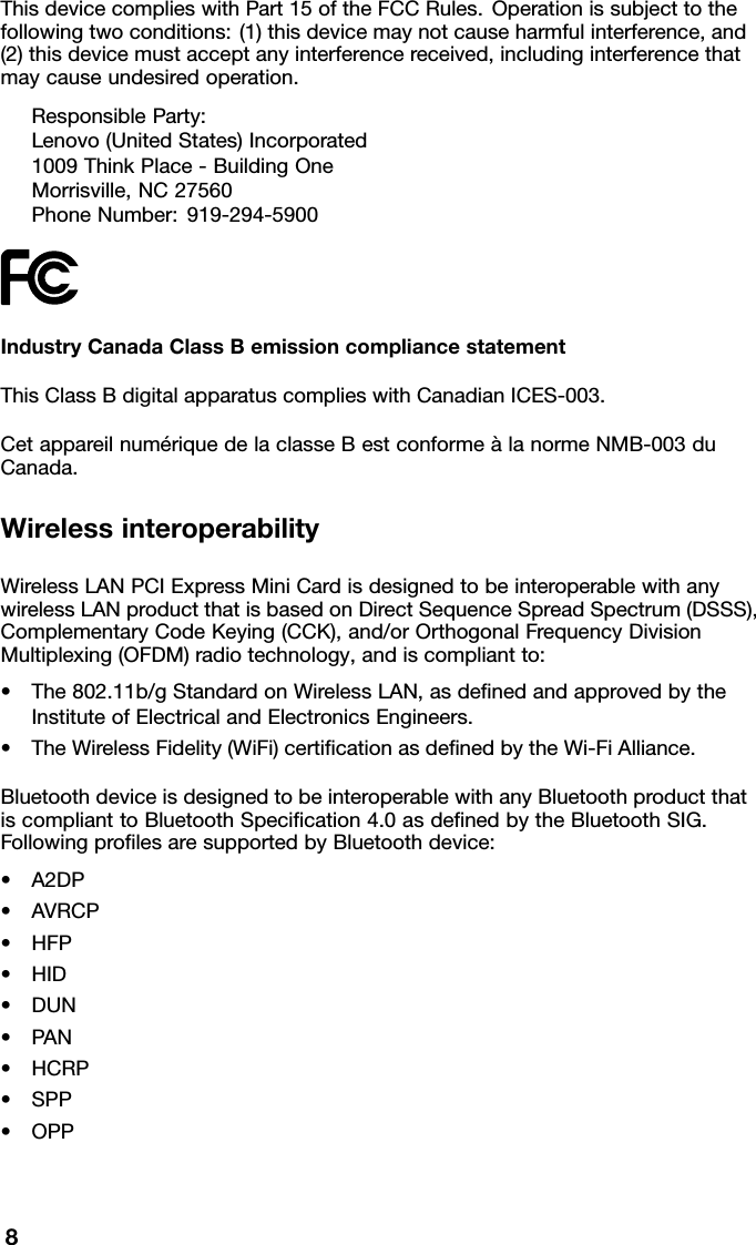 ThisdevicecomplieswithPart15oftheFCCRules.Operationissubjecttothefollowingtwoconditions:(1)thisdevicemaynotcauseharmfulinterference,and(2)thisdevicemustacceptanyinterferencereceived,includinginterferencethatmaycauseundesiredoperation.ResponsibleParty:Lenovo(UnitedStates)Incorporated1009ThinkPlace-BuildingOneMorrisville,NC27560PhoneNumber:919-294-5900IndustryCanadaClassBemissioncompliancestatementThisClassBdigitalapparatuscomplieswithCanadianICES-003.CetappareilnumériquedelaclasseBestconformeàlanormeNMB-003duCanada.WirelessinteroperabilityWirelessLANPCIExpressMiniCardisdesignedtobeinteroperablewithanywirelessLANproductthatisbasedonDirectSequenceSpreadSpectrum(DSSS),ComplementaryCodeKeying(CCK),and/orOrthogonalFrequencyDivisionMultiplexing(OFDM)radiotechnology,andiscompliantto:•The802.11b/gStandardonWirelessLAN,asdenedandapprovedbytheInstituteofElectricalandElectronicsEngineers.•TheWirelessFidelity(WiFi)certicationasdenedbytheWi-FiAlliance.BluetoothdeviceisdesignedtobeinteroperablewithanyBluetoothproductthatiscomplianttoBluetoothSpecication4.0asdenedbytheBluetoothSIG.FollowingprolesaresupportedbyBluetoothdevice:•A2DP•AVRCP•HFP•HID•DUN•PAN•HCRP•SPP•OPP8