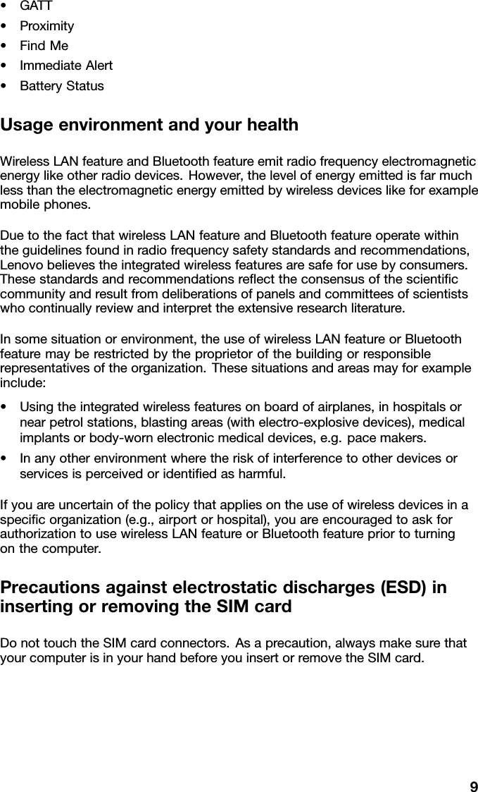 •GATT•Proximity•FindMe•ImmediateAlert•BatteryStatusUsageenvironmentandyourhealthWirelessLANfeatureandBluetoothfeatureemitradiofrequencyelectromagneticenergylikeotherradiodevices.However,thelevelofenergyemittedisfarmuchlessthantheelectromagneticenergyemittedbywirelessdeviceslikeforexamplemobilephones.DuetothefactthatwirelessLANfeatureandBluetoothfeatureoperatewithintheguidelinesfoundinradiofrequencysafetystandardsandrecommendations,Lenovobelievestheintegratedwirelessfeaturesaresafeforusebyconsumers.Thesestandardsandrecommendationsreecttheconsensusofthescienticcommunityandresultfromdeliberationsofpanelsandcommitteesofscientistswhocontinuallyreviewandinterprettheextensiveresearchliterature.Insomesituationorenvironment,theuseofwirelessLANfeatureorBluetoothfeaturemayberestrictedbytheproprietorofthebuildingorresponsiblerepresentativesoftheorganization.Thesesituationsandareasmayforexampleinclude:•Usingtheintegratedwirelessfeaturesonboardofairplanes,inhospitalsornearpetrolstations,blastingareas(withelectro-explosivedevices),medicalimplantsorbody-wornelectronicmedicaldevices,e.g.pacemakers.•Inanyotherenvironmentwheretheriskofinterferencetootherdevicesorservicesisperceivedoridentiedasharmful.Ifyouareuncertainofthepolicythatappliesontheuseofwirelessdevicesinaspecicorganization(e.g.,airportorhospital),youareencouragedtoaskforauthorizationtousewirelessLANfeatureorBluetoothfeaturepriortoturningonthecomputer.Precautionsagainstelectrostaticdischarges(ESD)ininsertingorremovingtheSIMcardDonottouchtheSIMcardconnectors.Asaprecaution,alwaysmakesurethatyourcomputerisinyourhandbeforeyouinsertorremovetheSIMcard.9