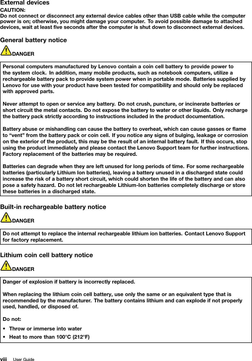 ExternaldevicesCAUTION:DonotconnectordisconnectanyexternaldevicecablesotherthanUSBcablewhilethecomputerpowerison;otherwise,youmightdamageyourcomputer.Toavoidpossibledamagetoattacheddevices,waitatleastvesecondsafterthecomputerisshutdowntodisconnectexternaldevices.GeneralbatterynoticeDANGERPersonalcomputersmanufacturedbyLenovocontainacoincellbatterytoprovidepowertothesystemclock.Inaddition,manymobileproducts,suchasnotebookcomputers,utilizearechargeablebatterypacktoprovidesystempowerwheninportablemode.BatteriessuppliedbyLenovoforusewithyourproducthavebeentestedforcompatibilityandshouldonlybereplacedwithapprovedparts.Neverattempttoopenorserviceanybattery.Donotcrush,puncture,orincineratebatteriesorshortcircuitthemetalcontacts.Donotexposethebatterytowaterorotherliquids.Onlyrechargethebatterypackstrictlyaccordingtoinstructionsincludedintheproductdocumentation.Batteryabuseormishandlingcancausethebatterytooverheat,whichcancausegassesorameto“vent”fromthebatterypackorcoincell.Ifyounoticeanysignsofbulging,leakageorcorrosionontheexterioroftheproduct,thismaybetheresultofaninternalbatteryfault.Ifthisoccurs,stopusingtheproductimmediatelyandpleasecontacttheLenovoSupportteamforfurtherinstructions.Factoryreplacementofthebatteriesmayberequired.Batteriescandegradewhentheyareleftunusedforlongperiodsoftime.Forsomerechargeablebatteries(particularlyLithiumIonbatteries),leavingabatteryunusedinadischargedstatecouldincreasetheriskofabatteryshortcircuit,whichcouldshortenthelifeofthebatteryandcanalsoposeasafetyhazard.DonotletrechargeableLithium-Ionbatteriescompletelydischargeorstorethesebatteriesinadischargedstate.Built-inrechargeablebatterynoticeDANGERDonotattempttoreplacetheinternalrechargeablelithiumionbatteries.ContactLenovoSupportforfactoryreplacement.LithiumcoincellbatterynoticeDANGERDangerofexplosionifbatteryisincorrectlyreplaced.Whenreplacingthelithiumcoincellbattery,useonlythesameoranequivalenttypethatisrecommendedbythemanufacturer.Thebatterycontainslithiumandcanexplodeifnotproperlyused,handled,ordisposedof.Donot:•Throworimmerseintowater•Heattomorethan100°C(212°F)viiiUserGuide