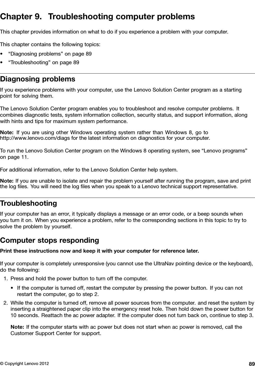 Chapter9.TroubleshootingcomputerproblemsThischapterprovidesinformationonwhattodoifyouexperienceaproblemwithyourcomputer.Thischaptercontainsthefollowingtopics:•“Diagnosingproblems”onpage89•“Troubleshooting”onpage89DiagnosingproblemsIfyouexperienceproblemswithyourcomputer,usetheLenovoSolutionCenterprogramasastartingpointforsolvingthem.TheLenovoSolutionCenterprogramenablesyoutotroubleshootandresolvecomputerproblems.Itcombinesdiagnostictests,systeminformationcollection,securitystatus,andsupportinformation,alongwithhintsandtipsformaximumsystemperformance.Note:IfyouareusingotherWindowsoperatingsystemratherthanWindows8,gotohttp://www.lenovo.com/diagsforthelatestinformationondiagnosticsforyourcomputer.ToruntheLenovoSolutionCenterprogramontheWindows8operatingsystem,see“Lenovoprograms”onpage11.Foradditionalinformation,refertotheLenovoSolutionCenterhelpsystem.Note:Ifyouareunabletoisolateandrepairtheproblemyourselfafterrunningtheprogram,saveandprintthelogles.YouwillneedthelogleswhenyouspeaktoaLenovotechnicalsupportrepresentative.TroubleshootingIfyourcomputerhasanerror,ittypicallydisplaysamessageoranerrorcode,orabeepsoundswhenyouturniton.Whenyouexperienceaproblem,refertothecorrespondingsectionsinthistopictotrytosolvetheproblembyyourself.ComputerstopsrespondingPrinttheseinstructionsnowandkeepitwithyourcomputerforreferencelater.Ifyourcomputeriscompletelyunresponsive(youcannotusetheUltraNavpointingdeviceorthekeyboard),dothefollowing:1.Pressandholdthepowerbuttontoturnoffthecomputer.•Ifthecomputeristurnedoff,restartthecomputerbypressingthepowerbutton.Ifyoucannotrestartthecomputer,gotostep2.2.Whilethecomputeristurnedoff,removeallpowersourcesfromthecomputer.andresetthesystembyinsertingastraightenedpaperclipintotheemergencyresethole.Thenholddownthepowerbuttonfor10seconds.Reattachtheacpoweradapter.Ifthecomputerdoesnotturnbackon,continuetostep3.Note:Ifthecomputerstartswithacpowerbutdoesnotstartwhenacpowerisremoved,calltheCustomerSupportCenterforsupport.©CopyrightLenovo201289