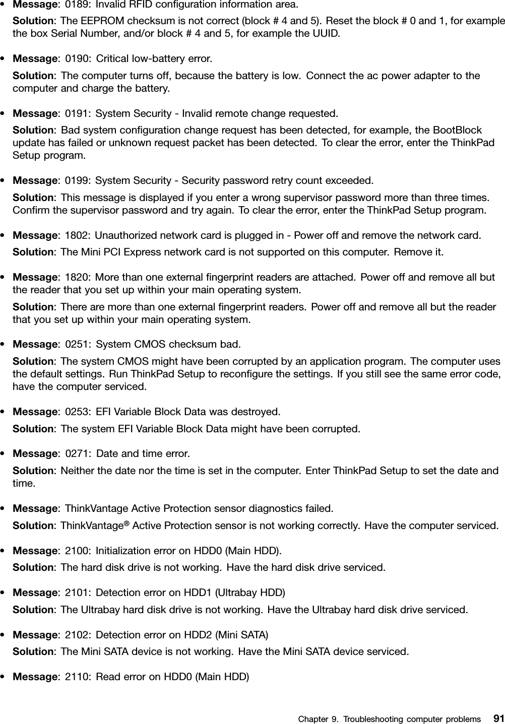 •Message:0189:InvalidRFIDcongurationinformationarea.Solution:TheEEPROMchecksumisnotcorrect(block#4and5).Resettheblock#0and1,forexampletheboxSerialNumber,and/orblock#4and5,forexampletheUUID.•Message:0190:Criticallow-batteryerror.Solution:Thecomputerturnsoff,becausethebatteryislow.Connecttheacpoweradaptertothecomputerandchargethebattery.•Message:0191:SystemSecurity-Invalidremotechangerequested.Solution:Badsystemcongurationchangerequesthasbeendetected,forexample,theBootBlockupdatehasfailedorunknownrequestpackethasbeendetected.Tocleartheerror,entertheThinkPadSetupprogram.•Message:0199:SystemSecurity-Securitypasswordretrycountexceeded.Solution:Thismessageisdisplayedifyouenterawrongsupervisorpasswordmorethanthreetimes.Conrmthesupervisorpasswordandtryagain.Tocleartheerror,entertheThinkPadSetupprogram.•Message:1802:Unauthorizednetworkcardispluggedin-Poweroffandremovethenetworkcard.Solution:TheMiniPCIExpressnetworkcardisnotsupportedonthiscomputer.Removeit.•Message:1820:Morethanoneexternalngerprintreadersareattached.Poweroffandremoveallbutthereaderthatyousetupwithinyourmainoperatingsystem.Solution:Therearemorethanoneexternalngerprintreaders.Poweroffandremoveallbutthereaderthatyousetupwithinyourmainoperatingsystem.•Message:0251:SystemCMOSchecksumbad.Solution:ThesystemCMOSmighthavebeencorruptedbyanapplicationprogram.Thecomputerusesthedefaultsettings.RunThinkPadSetuptorecongurethesettings.Ifyoustillseethesameerrorcode,havethecomputerserviced.•Message:0253:EFIVariableBlockDatawasdestroyed.Solution:ThesystemEFIVariableBlockDatamighthavebeencorrupted.•Message:0271:Dateandtimeerror.Solution:Neitherthedatenorthetimeissetinthecomputer.EnterThinkPadSetuptosetthedateandtime.•Message:ThinkVantageActiveProtectionsensordiagnosticsfailed.Solution:ThinkVantage®ActiveProtectionsensorisnotworkingcorrectly.Havethecomputerserviced.•Message:2100:InitializationerroronHDD0(MainHDD).Solution:Theharddiskdriveisnotworking.Havetheharddiskdriveserviced.•Message:2101:DetectionerroronHDD1(UltrabayHDD)Solution:TheUltrabayharddiskdriveisnotworking.HavetheUltrabayharddiskdriveserviced.•Message:2102:DetectionerroronHDD2(MiniSATA)Solution:TheMiniSATAdeviceisnotworking.HavetheMiniSATAdeviceserviced.•Message:2110:ReaderroronHDD0(MainHDD)Chapter9.Troubleshootingcomputerproblems91