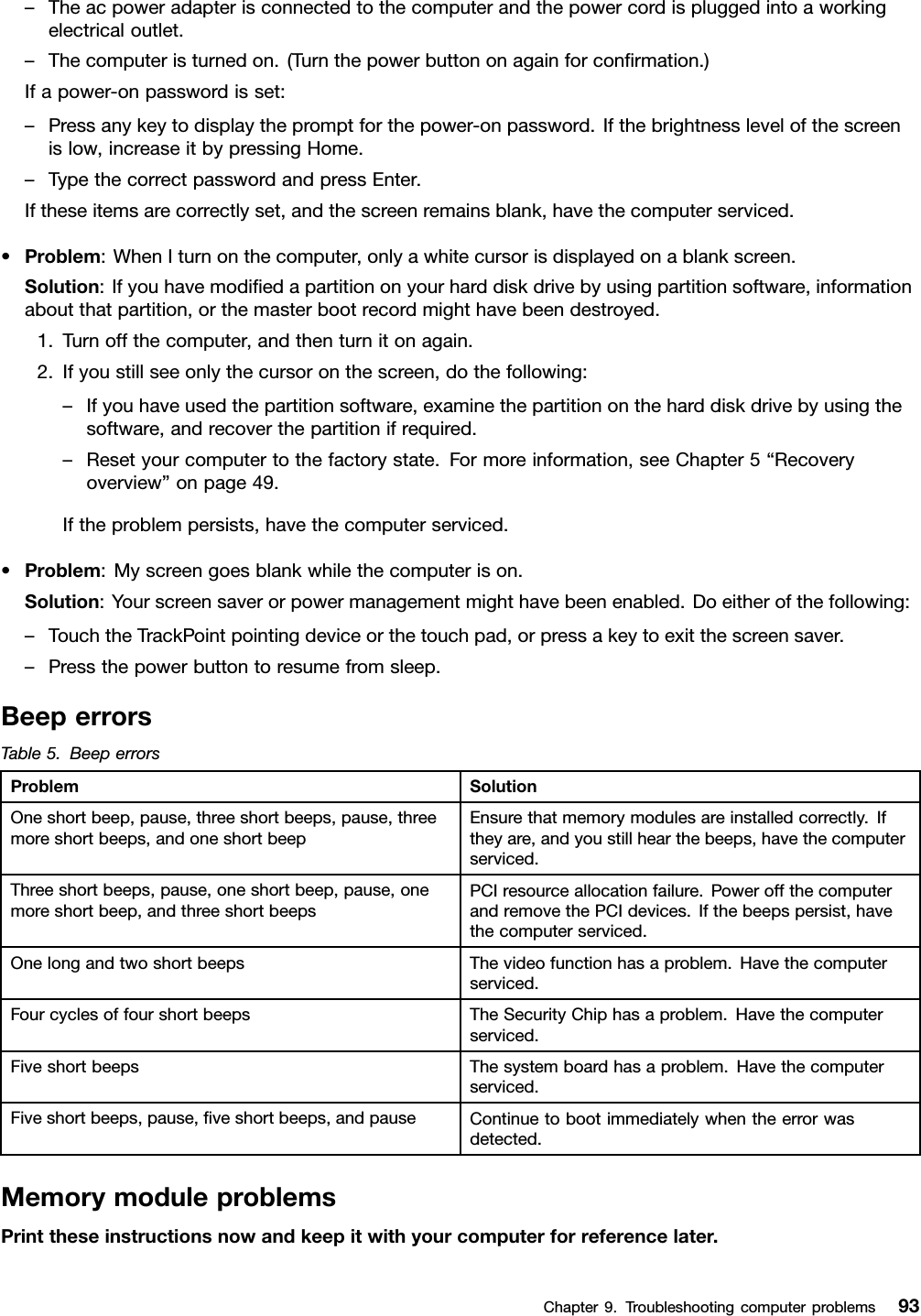 –Theacpoweradapterisconnectedtothecomputerandthepowercordispluggedintoaworkingelectricaloutlet.–Thecomputeristurnedon.(Turnthepowerbuttononagainforconrmation.)Ifapower-onpasswordisset:–Pressanykeytodisplaythepromptforthepower-onpassword.Ifthebrightnesslevelofthescreenislow,increaseitbypressingHome.–TypethecorrectpasswordandpressEnter.Iftheseitemsarecorrectlyset,andthescreenremainsblank,havethecomputerserviced.•Problem:WhenIturnonthecomputer,onlyawhitecursorisdisplayedonablankscreen.Solution:Ifyouhavemodiedapartitiononyourharddiskdrivebyusingpartitionsoftware,informationaboutthatpartition,orthemasterbootrecordmighthavebeendestroyed.1.Turnoffthecomputer,andthenturnitonagain.2.Ifyoustillseeonlythecursoronthescreen,dothefollowing:–Ifyouhaveusedthepartitionsoftware,examinethepartitionontheharddiskdrivebyusingthesoftware,andrecoverthepartitionifrequired.–Resetyourcomputertothefactorystate.Formoreinformation,seeChapter5“Recoveryoverview”onpage49.Iftheproblempersists,havethecomputerserviced.•Problem:Myscreengoesblankwhilethecomputerison.Solution:Yourscreensaverorpowermanagementmighthavebeenenabled.Doeitherofthefollowing:–TouchtheTrackPointpointingdeviceorthetouchpad,orpressakeytoexitthescreensaver.–Pressthepowerbuttontoresumefromsleep.BeeperrorsTable5.BeeperrorsProblemSolutionOneshortbeep,pause,threeshortbeeps,pause,threemoreshortbeeps,andoneshortbeepEnsurethatmemorymodulesareinstalledcorrectly.Iftheyare,andyoustillhearthebeeps,havethecomputerserviced.Threeshortbeeps,pause,oneshortbeep,pause,onemoreshortbeep,andthreeshortbeepsPCIresourceallocationfailure.PoweroffthecomputerandremovethePCIdevices.Ifthebeepspersist,havethecomputerserviced.OnelongandtwoshortbeepsThevideofunctionhasaproblem.Havethecomputerserviced.FourcyclesoffourshortbeepsTheSecurityChiphasaproblem.Havethecomputerserviced.FiveshortbeepsThesystemboardhasaproblem.Havethecomputerserviced.Fiveshortbeeps,pause,veshortbeeps,andpauseContinuetobootimmediatelywhentheerrorwasdetected.MemorymoduleproblemsPrinttheseinstructionsnowandkeepitwithyourcomputerforreferencelater.Chapter9.Troubleshootingcomputerproblems93