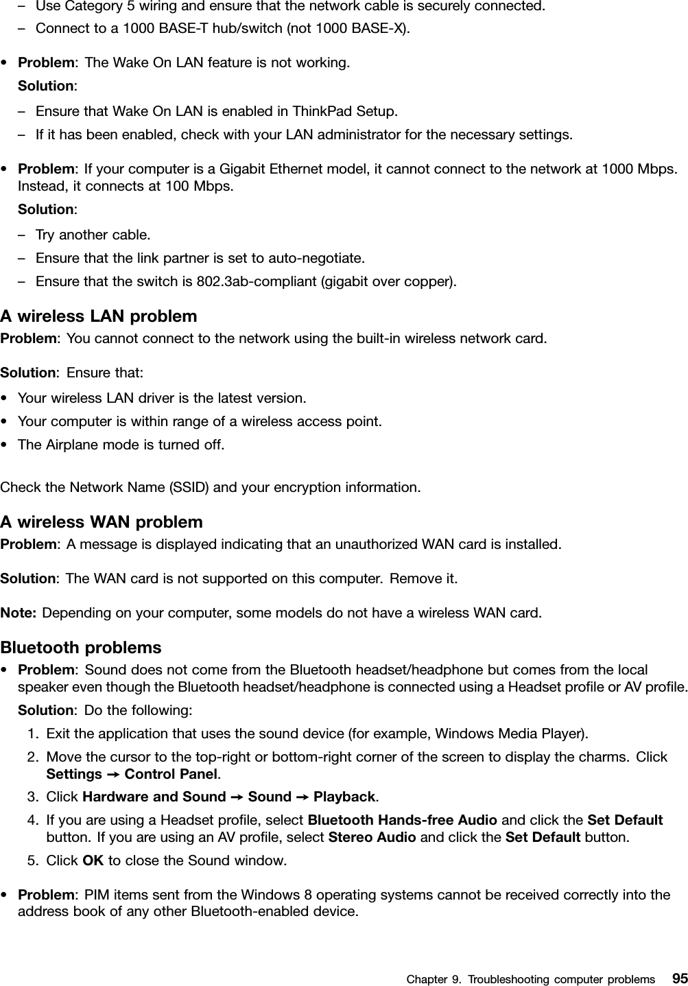 –UseCategory5wiringandensurethatthenetworkcableissecurelyconnected.–Connecttoa1000BASE-Thub/switch(not1000BASE-X).•Problem:TheWakeOnLANfeatureisnotworking.Solution:–EnsurethatWakeOnLANisenabledinThinkPadSetup.–Ifithasbeenenabled,checkwithyourLANadministratorforthenecessarysettings.•Problem:IfyourcomputerisaGigabitEthernetmodel,itcannotconnecttothenetworkat1000Mbps.Instead,itconnectsat100Mbps.Solution:–Tryanothercable.–Ensurethatthelinkpartnerissettoauto-negotiate.–Ensurethattheswitchis802.3ab-compliant(gigabitovercopper).AwirelessLANproblemProblem:Youcannotconnecttothenetworkusingthebuilt-inwirelessnetworkcard.Solution:Ensurethat:•YourwirelessLANdriveristhelatestversion.•Yourcomputeriswithinrangeofawirelessaccesspoint.•TheAirplanemodeisturnedoff.ChecktheNetworkName(SSID)andyourencryptioninformation.AwirelessWANproblemProblem:AmessageisdisplayedindicatingthatanunauthorizedWANcardisinstalled.Solution:TheWANcardisnotsupportedonthiscomputer.Removeit.Note:Dependingonyourcomputer,somemodelsdonothaveawirelessWANcard.Bluetoothproblems•Problem:SounddoesnotcomefromtheBluetoothheadset/headphonebutcomesfromthelocalspeakereventhoughtheBluetoothheadset/headphoneisconnectedusingaHeadsetproleorAVprole.Solution:Dothefollowing:1.Exittheapplicationthatusesthesounddevice(forexample,WindowsMediaPlayer).2.Movethecursortothetop-rightorbottom-rightcornerofthescreentodisplaythecharms.ClickSettings➙ControlPanel.3.ClickHardwareandSound➙Sound➙Playback.4.IfyouareusingaHeadsetprole,selectBluetoothHands-freeAudioandclicktheSetDefaultbutton.IfyouareusinganAVprole,selectStereoAudioandclicktheSetDefaultbutton.5.ClickOKtoclosetheSoundwindow.•Problem:PIMitemssentfromtheWindows8operatingsystemscannotbereceivedcorrectlyintotheaddressbookofanyotherBluetooth-enableddevice.Chapter9.Troubleshootingcomputerproblems95