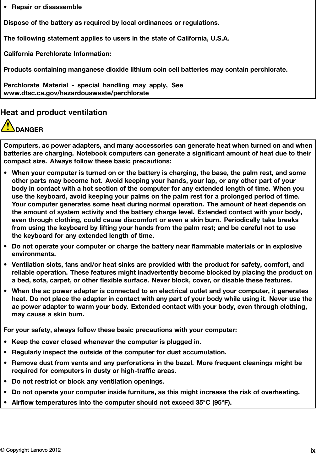 •RepairordisassembleDisposeofthebatteryasrequiredbylocalordinancesorregulations.ThefollowingstatementappliestousersinthestateofCalifornia,U.S.A.CaliforniaPerchlorateInformation:Productscontainingmanganesedioxidelithiumcoincellbatteriesmaycontainperchlorate.PerchlorateMaterial-specialhandlingmayapply,Seewww.dtsc.ca.gov/hazardouswaste/perchlorateHeatandproductventilationDANGERComputers,acpoweradapters,andmanyaccessoriescangenerateheatwhenturnedonandwhenbatteriesarecharging.Notebookcomputerscangenerateasignicantamountofheatduetotheircompactsize.Alwaysfollowthesebasicprecautions:•Whenyourcomputeristurnedonorthebatteryischarging,thebase,thepalmrest,andsomeotherpartsmaybecomehot.Avoidkeepingyourhands,yourlap,oranyotherpartofyourbodyincontactwithahotsectionofthecomputerforanyextendedlengthoftime.Whenyouusethekeyboard,avoidkeepingyourpalmsonthepalmrestforaprolongedperiodoftime.Yourcomputergeneratessomeheatduringnormaloperation.Theamountofheatdependsontheamountofsystemactivityandthebatterychargelevel.Extendedcontactwithyourbody,eventhroughclothing,couldcausediscomfortorevenaskinburn.Periodicallytakebreaksfromusingthekeyboardbyliftingyourhandsfromthepalmrest;andbecarefulnottousethekeyboardforanyextendedlengthoftime.•Donotoperateyourcomputerorchargethebatterynearammablematerialsorinexplosiveenvironments.•Ventilationslots,fansand/orheatsinksareprovidedwiththeproductforsafety,comfort,andreliableoperation.Thesefeaturesmightinadvertentlybecomeblockedbyplacingtheproductonabed,sofa,carpet,orotherexiblesurface.Neverblock,cover,ordisablethesefeatures.•Whentheacpoweradapterisconnectedtoanelectricaloutletandyourcomputer,itgeneratesheat.Donotplacetheadapterincontactwithanypartofyourbodywhileusingit.Neverusetheacpoweradaptertowarmyourbody.Extendedcontactwithyourbody,eventhroughclothing,maycauseaskinburn.Foryoursafety,alwaysfollowthesebasicprecautionswithyourcomputer:•Keepthecoverclosedwheneverthecomputerispluggedin.•Regularlyinspecttheoutsideofthecomputerfordustaccumulation.•Removedustfromventsandanyperforationsinthebezel.Morefrequentcleaningsmightberequiredforcomputersindustyorhigh-trafcareas.•Donotrestrictorblockanyventilationopenings.•Donotoperateyourcomputerinsidefurniture,asthismightincreasetheriskofoverheating.•Airowtemperaturesintothecomputershouldnotexceed35°C(95°F).©CopyrightLenovo2012ix