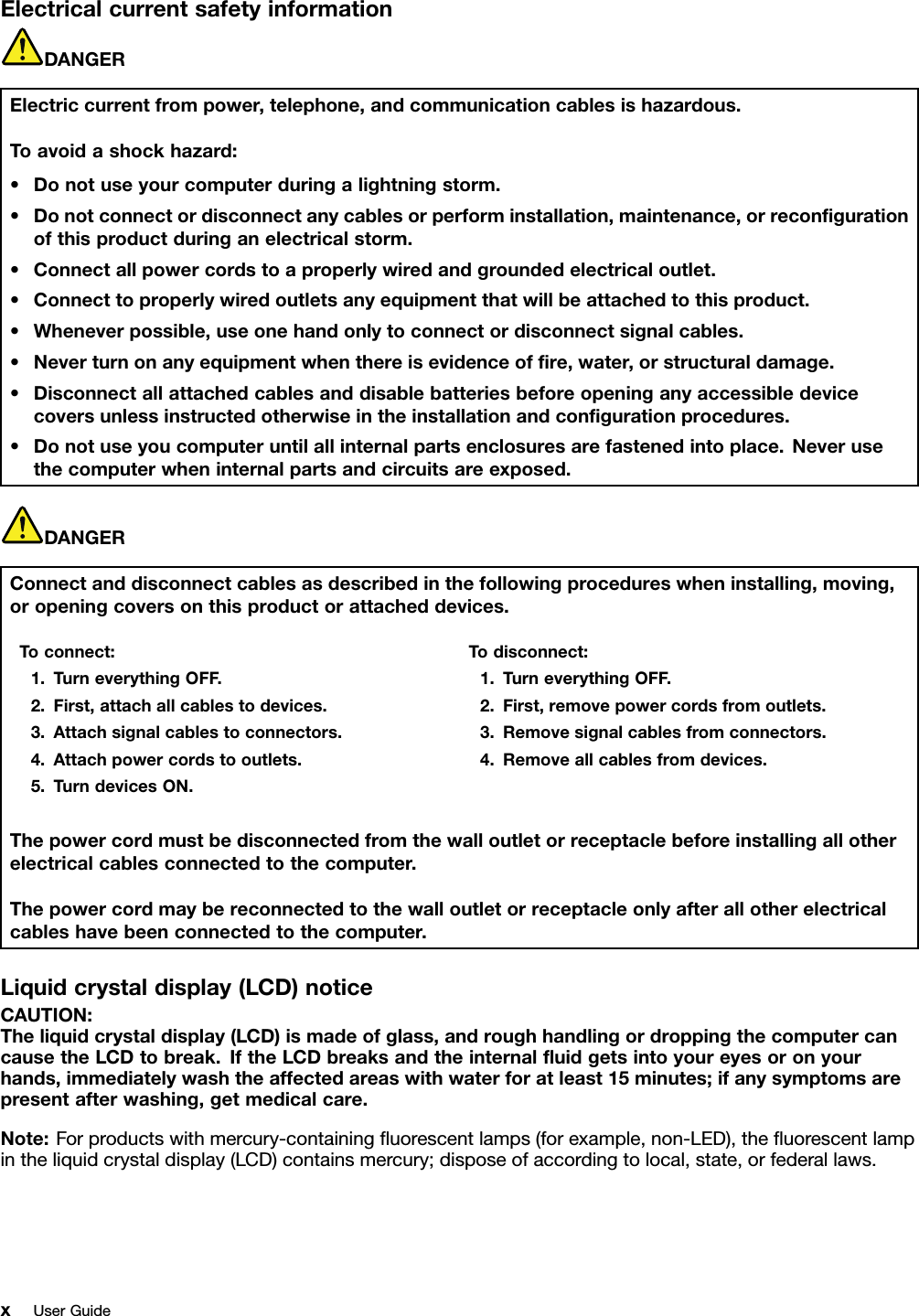 ElectricalcurrentsafetyinformationDANGERElectriccurrentfrompower,telephone,andcommunicationcablesishazardous.Toavoidashockhazard:•Donotuseyourcomputerduringalightningstorm.•Donotconnectordisconnectanycablesorperforminstallation,maintenance,orrecongurationofthisproductduringanelectricalstorm.•Connectallpowercordstoaproperlywiredandgroundedelectricaloutlet.•Connecttoproperlywiredoutletsanyequipmentthatwillbeattachedtothisproduct.•Wheneverpossible,useonehandonlytoconnectordisconnectsignalcables.•Neverturnonanyequipmentwhenthereisevidenceofre,water,orstructuraldamage.•Disconnectallattachedcablesanddisablebatteriesbeforeopeninganyaccessibledevicecoversunlessinstructedotherwiseintheinstallationandcongurationprocedures.•Donotuseyoucomputeruntilallinternalpartsenclosuresarefastenedintoplace.Neverusethecomputerwheninternalpartsandcircuitsareexposed.DANGERConnectanddisconnectcablesasdescribedinthefollowingprocedureswheninstalling,moving,oropeningcoversonthisproductorattacheddevices.Toconnect:1.TurneverythingOFF.2.First,attachallcablestodevices.3.Attachsignalcablestoconnectors.4.Attachpowercordstooutlets.5.TurndevicesON.Todisconnect:1.TurneverythingOFF.2.First,removepowercordsfromoutlets.3.Removesignalcablesfromconnectors.4.Removeallcablesfromdevices.Thepowercordmustbedisconnectedfromthewalloutletorreceptaclebeforeinstallingallotherelectricalcablesconnectedtothecomputer.Thepowercordmaybereconnectedtothewalloutletorreceptacleonlyafterallotherelectricalcableshavebeenconnectedtothecomputer.Liquidcrystaldisplay(LCD)noticeCAUTION:Theliquidcrystaldisplay(LCD)ismadeofglass,androughhandlingordroppingthecomputercancausetheLCDtobreak.IftheLCDbreaksandtheinternaluidgetsintoyoureyesoronyourhands,immediatelywashtheaffectedareaswithwaterforatleast15minutes;ifanysymptomsarepresentafterwashing,getmedicalcare.Note:Forproductswithmercury-containinguorescentlamps(forexample,non-LED),theuorescentlampintheliquidcrystaldisplay(LCD)containsmercury;disposeofaccordingtolocal,state,orfederallaws.xUserGuide