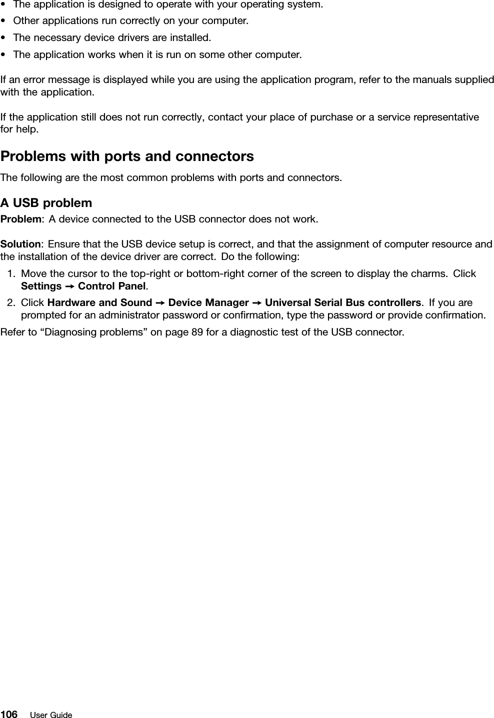 •Theapplicationisdesignedtooperatewithyouroperatingsystem.•Otherapplicationsruncorrectlyonyourcomputer.•Thenecessarydevicedriversareinstalled.•Theapplicationworkswhenitisrunonsomeothercomputer.Ifanerrormessageisdisplayedwhileyouareusingtheapplicationprogram,refertothemanualssuppliedwiththeapplication.Iftheapplicationstilldoesnotruncorrectly,contactyourplaceofpurchaseoraservicerepresentativeforhelp.ProblemswithportsandconnectorsThefollowingarethemostcommonproblemswithportsandconnectors.AUSBproblemProblem:AdeviceconnectedtotheUSBconnectordoesnotwork.Solution:EnsurethattheUSBdevicesetupiscorrect,andthattheassignmentofcomputerresourceandtheinstallationofthedevicedriverarecorrect.Dothefollowing:1.Movethecursortothetop-rightorbottom-rightcornerofthescreentodisplaythecharms.ClickSettings➙ControlPanel.2.ClickHardwareandSound➙DeviceManager➙UniversalSerialBuscontrollers.Ifyouarepromptedforanadministratorpasswordorconrmation,typethepasswordorprovideconrmation.Referto“Diagnosingproblems”onpage89foradiagnostictestoftheUSBconnector.106UserGuide