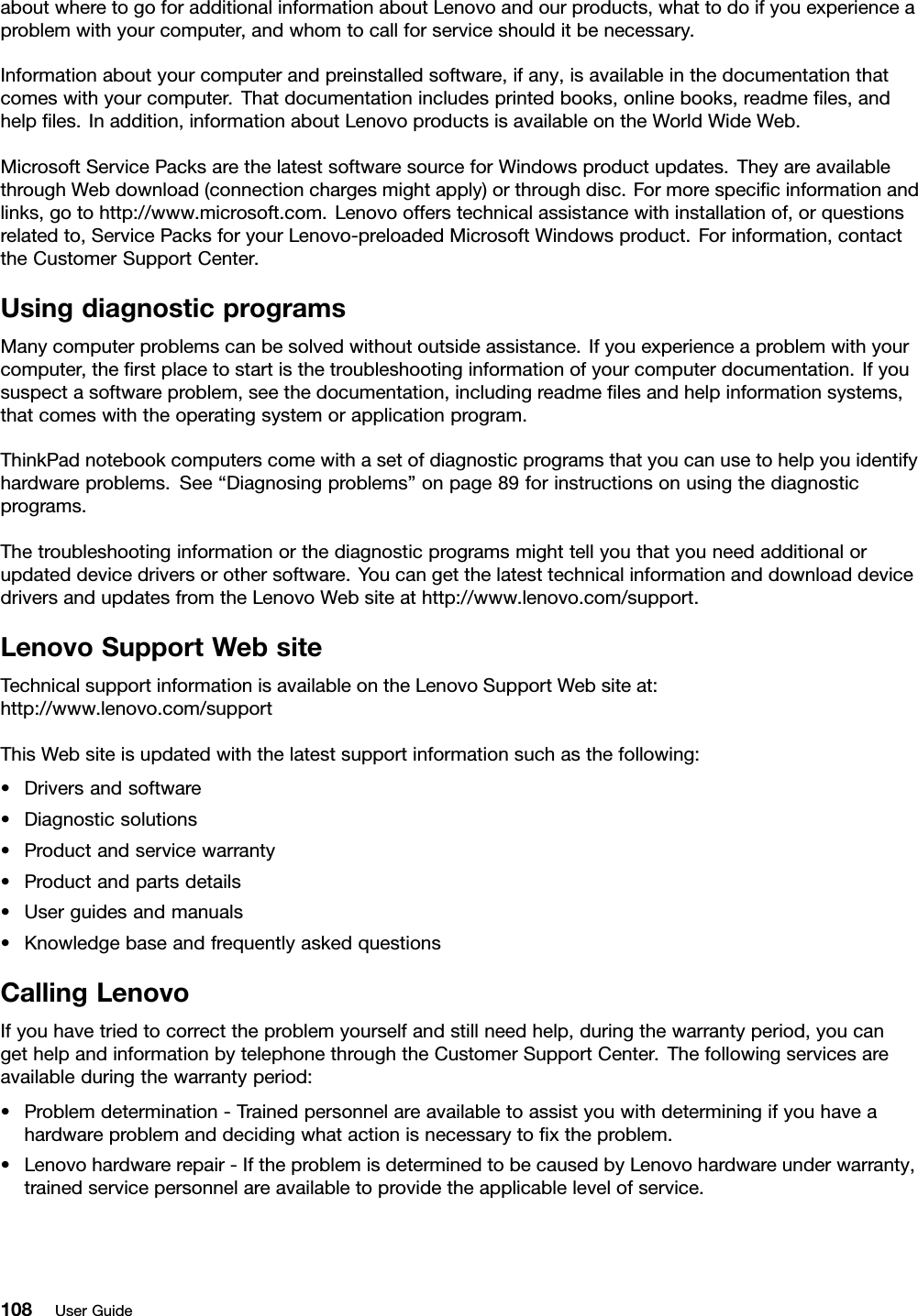 aboutwheretogoforadditionalinformationaboutLenovoandourproducts,whattodoifyouexperienceaproblemwithyourcomputer,andwhomtocallforserviceshoulditbenecessary.Informationaboutyourcomputerandpreinstalledsoftware,ifany,isavailableinthedocumentationthatcomeswithyourcomputer.Thatdocumentationincludesprintedbooks,onlinebooks,readmeles,andhelples.Inaddition,informationaboutLenovoproductsisavailableontheWorldWideWeb.MicrosoftServicePacksarethelatestsoftwaresourceforWindowsproductupdates.TheyareavailablethroughWebdownload(connectionchargesmightapply)orthroughdisc.Formorespecicinformationandlinks,gotohttp://www.microsoft.com.Lenovoofferstechnicalassistancewithinstallationof,orquestionsrelatedto,ServicePacksforyourLenovo-preloadedMicrosoftWindowsproduct.Forinformation,contacttheCustomerSupportCenter.UsingdiagnosticprogramsManycomputerproblemscanbesolvedwithoutoutsideassistance.Ifyouexperienceaproblemwithyourcomputer,therstplacetostartisthetroubleshootinginformationofyourcomputerdocumentation.Ifyoususpectasoftwareproblem,seethedocumentation,includingreadmelesandhelpinformationsystems,thatcomeswiththeoperatingsystemorapplicationprogram.ThinkPadnotebookcomputerscomewithasetofdiagnosticprogramsthatyoucanusetohelpyouidentifyhardwareproblems.See“Diagnosingproblems”onpage89forinstructionsonusingthediagnosticprograms.Thetroubleshootinginformationorthediagnosticprogramsmighttellyouthatyouneedadditionalorupdateddevicedriversorothersoftware.YoucangetthelatesttechnicalinformationanddownloaddevicedriversandupdatesfromtheLenovoWebsiteathttp://www.lenovo.com/support.LenovoSupportWebsiteTechnicalsupportinformationisavailableontheLenovoSupportWebsiteat:http://www.lenovo.com/supportThisWebsiteisupdatedwiththelatestsupportinformationsuchasthefollowing:•Driversandsoftware•Diagnosticsolutions•Productandservicewarranty•Productandpartsdetails•Userguidesandmanuals•KnowledgebaseandfrequentlyaskedquestionsCallingLenovoIfyouhavetriedtocorrecttheproblemyourselfandstillneedhelp,duringthewarrantyperiod,youcangethelpandinformationbytelephonethroughtheCustomerSupportCenter.Thefollowingservicesareavailableduringthewarrantyperiod:•Problemdetermination-Trainedpersonnelareavailabletoassistyouwithdeterminingifyouhaveahardwareproblemanddecidingwhatactionisnecessarytoxtheproblem.•Lenovohardwarerepair-IftheproblemisdeterminedtobecausedbyLenovohardwareunderwarranty,trainedservicepersonnelareavailabletoprovidetheapplicablelevelofservice.108UserGuide