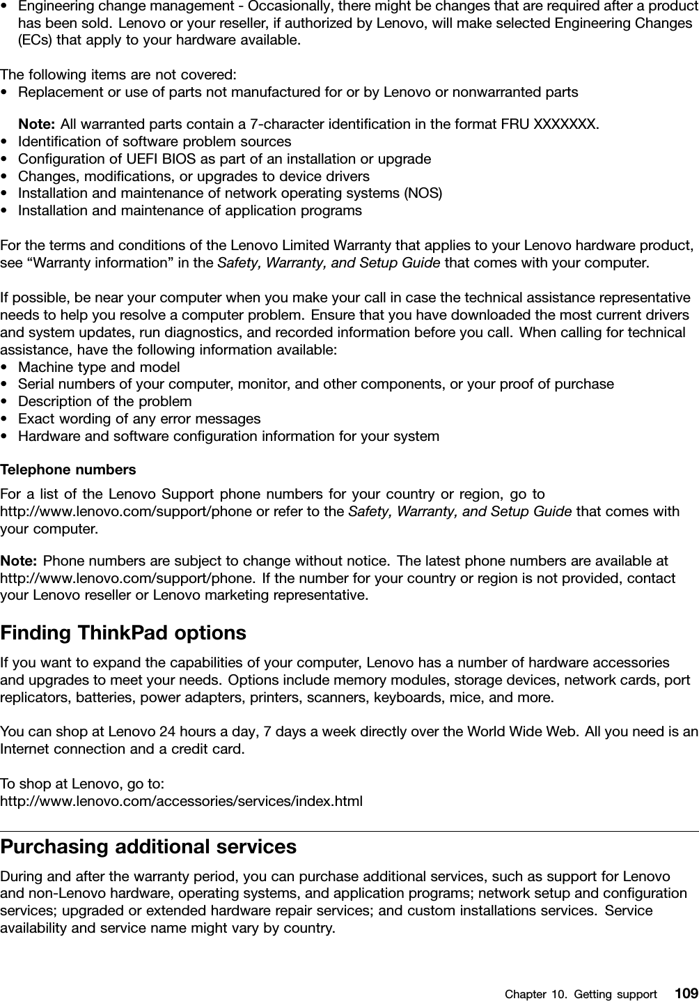 •Engineeringchangemanagement-Occasionally,theremightbechangesthatarerequiredafteraproducthasbeensold.Lenovooryourreseller,ifauthorizedbyLenovo,willmakeselectedEngineeringChanges(ECs)thatapplytoyourhardwareavailable.Thefollowingitemsarenotcovered:•ReplacementoruseofpartsnotmanufacturedfororbyLenovoornonwarrantedpartsNote:Allwarrantedpartscontaina7-characteridenticationintheformatFRUXXXXXXX.•Identicationofsoftwareproblemsources•CongurationofUEFIBIOSaspartofaninstallationorupgrade•Changes,modications,orupgradestodevicedrivers•Installationandmaintenanceofnetworkoperatingsystems(NOS)•InstallationandmaintenanceofapplicationprogramsForthetermsandconditionsoftheLenovoLimitedWarrantythatappliestoyourLenovohardwareproduct,see“Warrantyinformation”intheSafety,Warranty,andSetupGuidethatcomeswithyourcomputer.Ifpossible,benearyourcomputerwhenyoumakeyourcallincasethetechnicalassistancerepresentativeneedstohelpyouresolveacomputerproblem.Ensurethatyouhavedownloadedthemostcurrentdriversandsystemupdates,rundiagnostics,andrecordedinformationbeforeyoucall.Whencallingfortechnicalassistance,havethefollowinginformationavailable:•Machinetypeandmodel•Serialnumbersofyourcomputer,monitor,andothercomponents,oryourproofofpurchase•Descriptionoftheproblem•Exactwordingofanyerrormessages•HardwareandsoftwarecongurationinformationforyoursystemTelephonenumbersForalistoftheLenovoSupportphonenumbersforyourcountryorregion,gotohttp://www.lenovo.com/support/phoneorrefertotheSafety,Warranty,andSetupGuidethatcomeswithyourcomputer.Note:Phonenumbersaresubjecttochangewithoutnotice.Thelatestphonenumbersareavailableathttp://www.lenovo.com/support/phone.Ifthenumberforyourcountryorregionisnotprovided,contactyourLenovoresellerorLenovomarketingrepresentative.FindingThinkPadoptionsIfyouwanttoexpandthecapabilitiesofyourcomputer,Lenovohasanumberofhardwareaccessoriesandupgradestomeetyourneeds.Optionsincludememorymodules,storagedevices,networkcards,portreplicators,batteries,poweradapters,printers,scanners,keyboards,mice,andmore.YoucanshopatLenovo24hoursaday,7daysaweekdirectlyovertheWorldWideWeb.AllyouneedisanInternetconnectionandacreditcard.ToshopatLenovo,goto:http://www.lenovo.com/accessories/services/index.htmlPurchasingadditionalservicesDuringandafterthewarrantyperiod,youcanpurchaseadditionalservices,suchassupportforLenovoandnon-Lenovohardware,operatingsystems,andapplicationprograms;networksetupandcongurationservices;upgradedorextendedhardwarerepairservices;andcustominstallationsservices.Serviceavailabilityandservicenamemightvarybycountry.Chapter10.Gettingsupport109