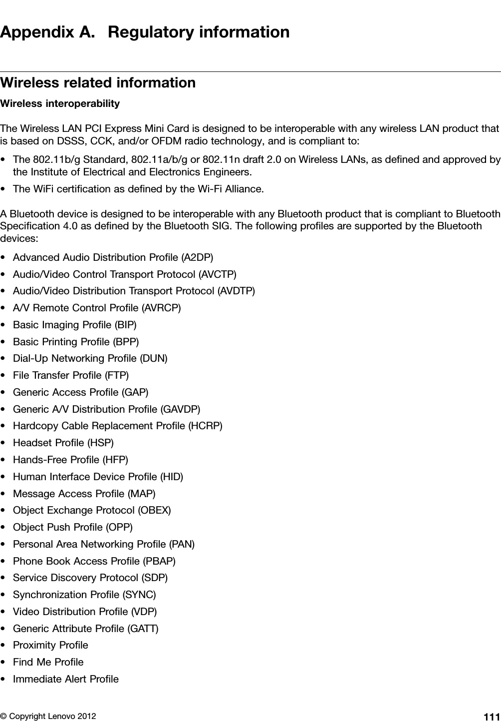 AppendixA.RegulatoryinformationWirelessrelatedinformationWirelessinteroperabilityTheWirelessLANPCIExpressMiniCardisdesignedtobeinteroperablewithanywirelessLANproductthatisbasedonDSSS,CCK,and/orOFDMradiotechnology,andiscompliantto:•The802.11b/gStandard,802.11a/b/gor802.11ndraft2.0onWirelessLANs,asdenedandapprovedbytheInstituteofElectricalandElectronicsEngineers.•TheWiFicerticationasdenedbytheWi-FiAlliance.ABluetoothdeviceisdesignedtobeinteroperablewithanyBluetoothproductthatiscomplianttoBluetoothSpecication4.0asdenedbytheBluetoothSIG.ThefollowingprolesaresupportedbytheBluetoothdevices:•AdvancedAudioDistributionProle(A2DP)•Audio/VideoControlTransportProtocol(AVCTP)•Audio/VideoDistributionTransportProtocol(AVDTP)•A/VRemoteControlProle(AVRCP)•BasicImagingProle(BIP)•BasicPrintingProle(BPP)•Dial-UpNetworkingProle(DUN)•FileTransferProle(FTP)•GenericAccessProle(GAP)•GenericA/VDistributionProle(GAVDP)•HardcopyCableReplacementProle(HCRP)•HeadsetProle(HSP)•Hands-FreeProle(HFP)•HumanInterfaceDeviceProle(HID)•MessageAccessProle(MAP)•ObjectExchangeProtocol(OBEX)•ObjectPushProle(OPP)•PersonalAreaNetworkingProle(PAN)•PhoneBookAccessProle(PBAP)•ServiceDiscoveryProtocol(SDP)•SynchronizationProle(SYNC)•VideoDistributionProle(VDP)•GenericAttributeProle(GATT)•ProximityProle•FindMeProle•ImmediateAlertProle©CopyrightLenovo2012111