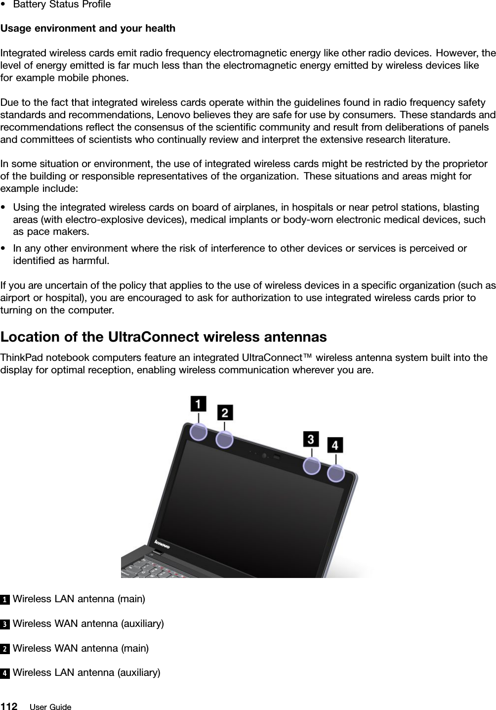 •BatteryStatusProleUsageenvironmentandyourhealthIntegratedwirelesscardsemitradiofrequencyelectromagneticenergylikeotherradiodevices.However,thelevelofenergyemittedisfarmuchlessthantheelectromagneticenergyemittedbywirelessdeviceslikeforexamplemobilephones.Duetothefactthatintegratedwirelesscardsoperatewithintheguidelinesfoundinradiofrequencysafetystandardsandrecommendations,Lenovobelievestheyaresafeforusebyconsumers.Thesestandardsandrecommendationsreecttheconsensusofthescienticcommunityandresultfromdeliberationsofpanelsandcommitteesofscientistswhocontinuallyreviewandinterprettheextensiveresearchliterature.Insomesituationorenvironment,theuseofintegratedwirelesscardsmightberestrictedbytheproprietorofthebuildingorresponsiblerepresentativesoftheorganization.Thesesituationsandareasmightforexampleinclude:•Usingtheintegratedwirelesscardsonboardofairplanes,inhospitalsornearpetrolstations,blastingareas(withelectro-explosivedevices),medicalimplantsorbody-wornelectronicmedicaldevices,suchaspacemakers.•Inanyotherenvironmentwheretheriskofinterferencetootherdevicesorservicesisperceivedoridentiedasharmful.Ifyouareuncertainofthepolicythatappliestotheuseofwirelessdevicesinaspecicorganization(suchasairportorhospital),youareencouragedtoaskforauthorizationtouseintegratedwirelesscardspriortoturningonthecomputer.LocationoftheUltraConnectwirelessantennasThinkPadnotebookcomputersfeatureanintegratedUltraConnect™wirelessantennasystembuiltintothedisplayforoptimalreception,enablingwirelesscommunicationwhereveryouare.1WirelessLANantenna(main)3WirelessWANantenna(auxiliary)2WirelessWANantenna(main)4WirelessLANantenna(auxiliary)112UserGuide