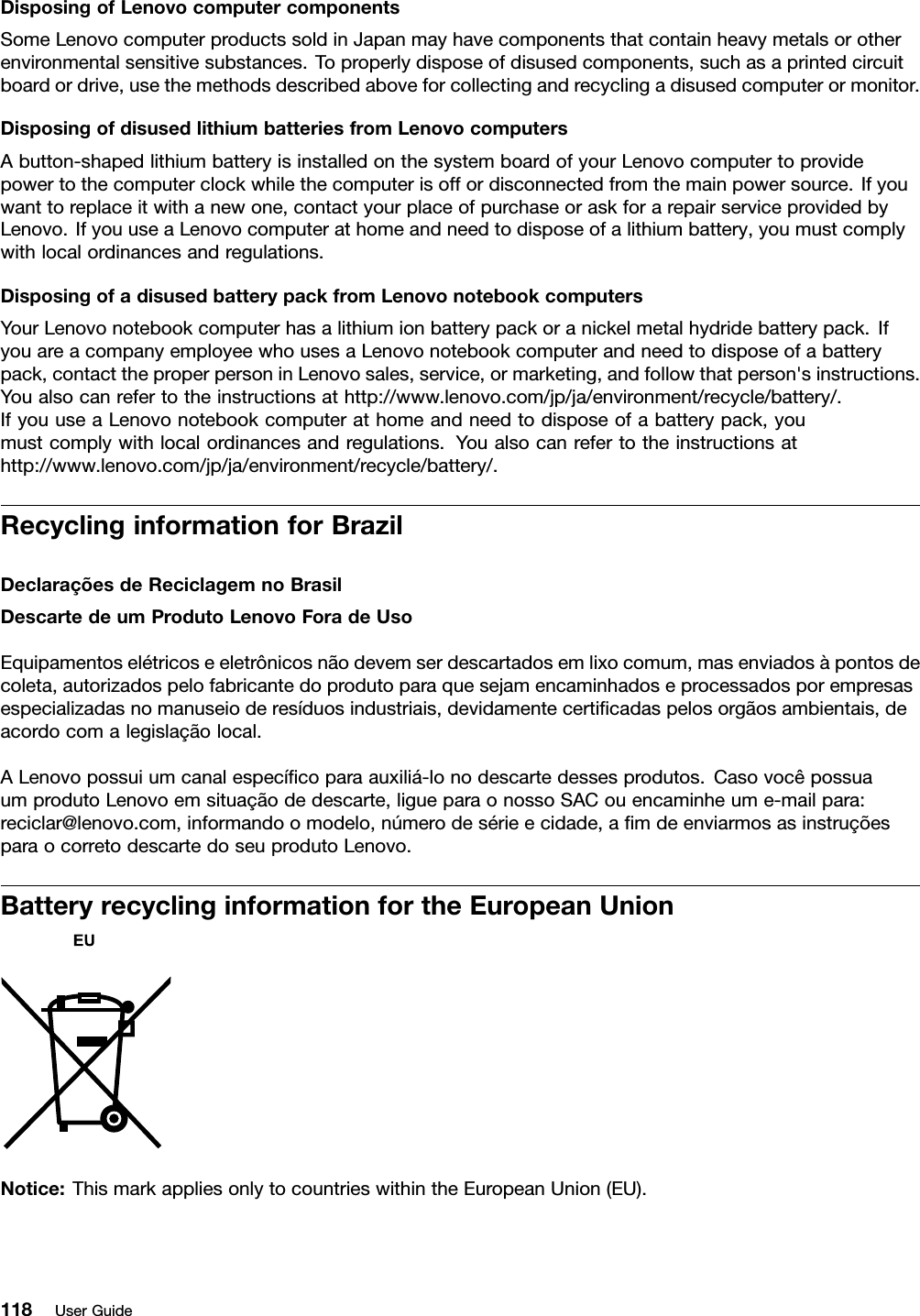 DisposingofLenovocomputercomponentsSomeLenovocomputerproductssoldinJapanmayhavecomponentsthatcontainheavymetalsorotherenvironmentalsensitivesubstances.Toproperlydisposeofdisusedcomponents,suchasaprintedcircuitboardordrive,usethemethodsdescribedaboveforcollectingandrecyclingadisusedcomputerormonitor.DisposingofdisusedlithiumbatteriesfromLenovocomputersAbutton-shapedlithiumbatteryisinstalledonthesystemboardofyourLenovocomputertoprovidepowertothecomputerclockwhilethecomputerisoffordisconnectedfromthemainpowersource.Ifyouwanttoreplaceitwithanewone,contactyourplaceofpurchaseoraskforarepairserviceprovidedbyLenovo.IfyouuseaLenovocomputerathomeandneedtodisposeofalithiumbattery,youmustcomplywithlocalordinancesandregulations.DisposingofadisusedbatterypackfromLenovonotebookcomputersYourLenovonotebookcomputerhasalithiumionbatterypackoranickelmetalhydridebatterypack.IfyouareacompanyemployeewhousesaLenovonotebookcomputerandneedtodisposeofabatterypack,contacttheproperpersoninLenovosales,service,ormarketing,andfollowthatperson&apos;sinstructions.Youalsocanrefertotheinstructionsathttp://www.lenovo.com/jp/ja/environment/recycle/battery/.IfyouuseaLenovonotebookcomputerathomeandneedtodisposeofabatterypack,youmustcomplywithlocalordinancesandregulations.Youalsocanrefertotheinstructionsathttp://www.lenovo.com/jp/ja/environment/recycle/battery/.RecyclinginformationforBrazilDeclaraçõesdeReciclagemnoBrasilDescartedeumProdutoLenovoForadeUsoEquipamentoselétricoseeletrônicosnãodevemserdescartadosemlixocomum,masenviadosàpontosdecoleta,autorizadospelofabricantedoprodutoparaquesejamencaminhadoseprocessadosporempresasespecializadasnomanuseioderesíduosindustriais,devidamentecerticadaspelosorgãosambientais,deacordocomalegislaçãolocal.ALenovopossuiumcanalespecícoparaauxiliá-lonodescartedessesprodutos.CasovocêpossuaumprodutoLenovoemsituaçãodedescarte,ligueparaonossoSACouencaminheume-mailpara:reciclar@lenovo.com,informandoomodelo,númerodesérieecidade,amdeenviarmosasinstruçõesparaocorretodescartedoseuprodutoLenovo.BatteryrecyclinginformationfortheEuropeanUnionNotice:ThismarkappliesonlytocountrieswithintheEuropeanUnion(EU).118UserGuide