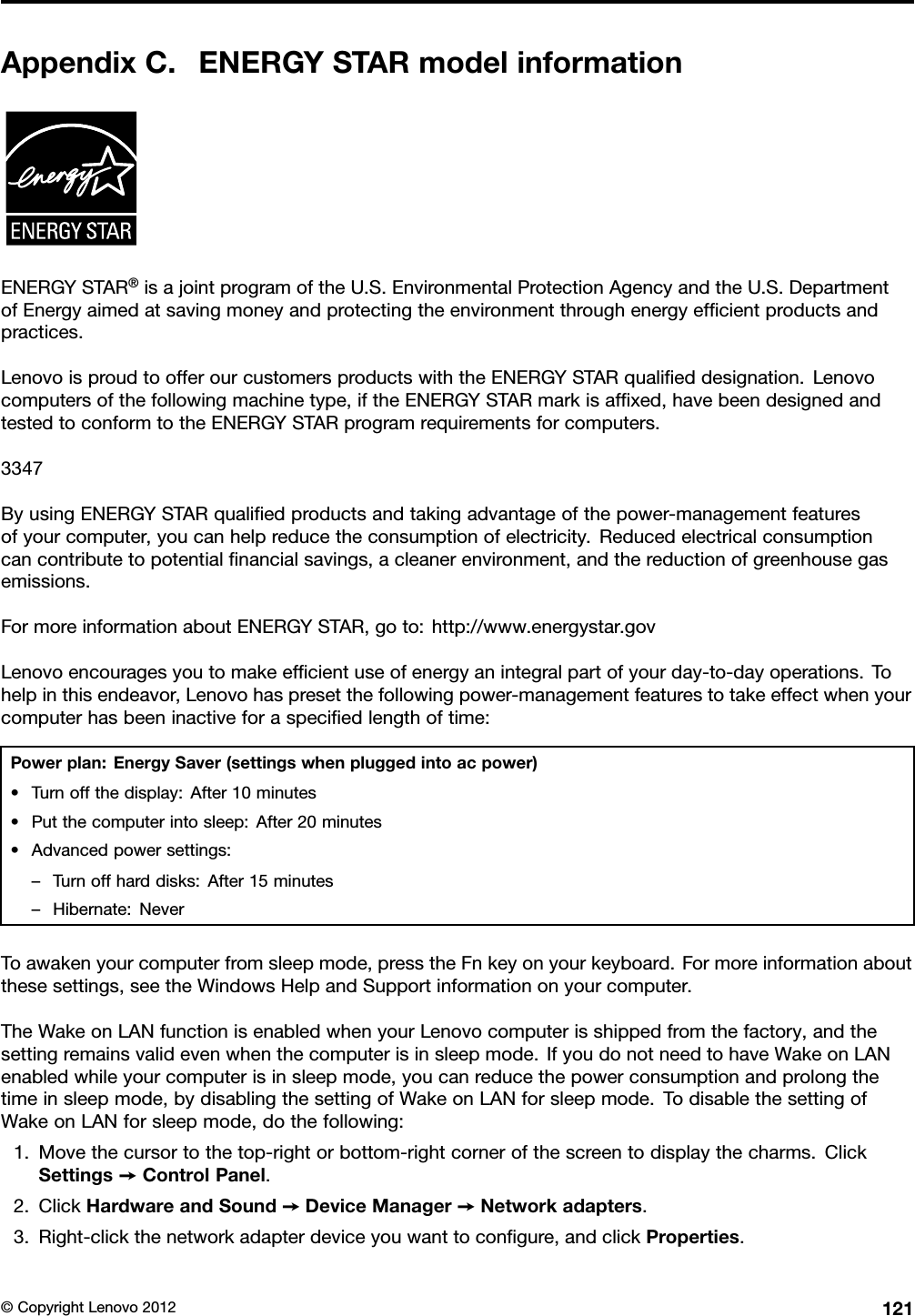 AppendixC.ENERGYSTARmodelinformationENERGYSTAR®isajointprogramoftheU.S.EnvironmentalProtectionAgencyandtheU.S.DepartmentofEnergyaimedatsavingmoneyandprotectingtheenvironmentthroughenergyefcientproductsandpractices.LenovoisproudtoofferourcustomersproductswiththeENERGYSTARqualieddesignation.Lenovocomputersofthefollowingmachinetype,iftheENERGYSTARmarkisafxed,havebeendesignedandtestedtoconformtotheENERGYSTARprogramrequirementsforcomputers.3347ByusingENERGYSTARqualiedproductsandtakingadvantageofthepower-managementfeaturesofyourcomputer,youcanhelpreducetheconsumptionofelectricity.Reducedelectricalconsumptioncancontributetopotentialnancialsavings,acleanerenvironment,andthereductionofgreenhousegasemissions.FormoreinformationaboutENERGYSTAR,goto:http://www.energystar.govLenovoencouragesyoutomakeefcientuseofenergyanintegralpartofyourday-to-dayoperations.Tohelpinthisendeavor,Lenovohaspresetthefollowingpower-managementfeaturestotakeeffectwhenyourcomputerhasbeeninactiveforaspeciedlengthoftime:Powerplan:EnergySaver(settingswhenpluggedintoacpower)•Turnoffthedisplay:After10minutes•Putthecomputerintosleep:After20minutes•Advancedpowersettings:–Turnoffharddisks:After15minutes–Hibernate:NeverToawakenyourcomputerfromsleepmode,presstheFnkeyonyourkeyboard.Formoreinformationaboutthesesettings,seetheWindowsHelpandSupportinformationonyourcomputer.TheWakeonLANfunctionisenabledwhenyourLenovocomputerisshippedfromthefactory,andthesettingremainsvalidevenwhenthecomputerisinsleepmode.IfyoudonotneedtohaveWakeonLANenabledwhileyourcomputerisinsleepmode,youcanreducethepowerconsumptionandprolongthetimeinsleepmode,bydisablingthesettingofWakeonLANforsleepmode.TodisablethesettingofWakeonLANforsleepmode,dothefollowing:1.Movethecursortothetop-rightorbottom-rightcornerofthescreentodisplaythecharms.ClickSettings➙ControlPanel.2.ClickHardwareandSound➙DeviceManager➙Networkadapters.3.Right-clickthenetworkadapterdeviceyouwanttocongure,andclickProperties.©CopyrightLenovo2012121