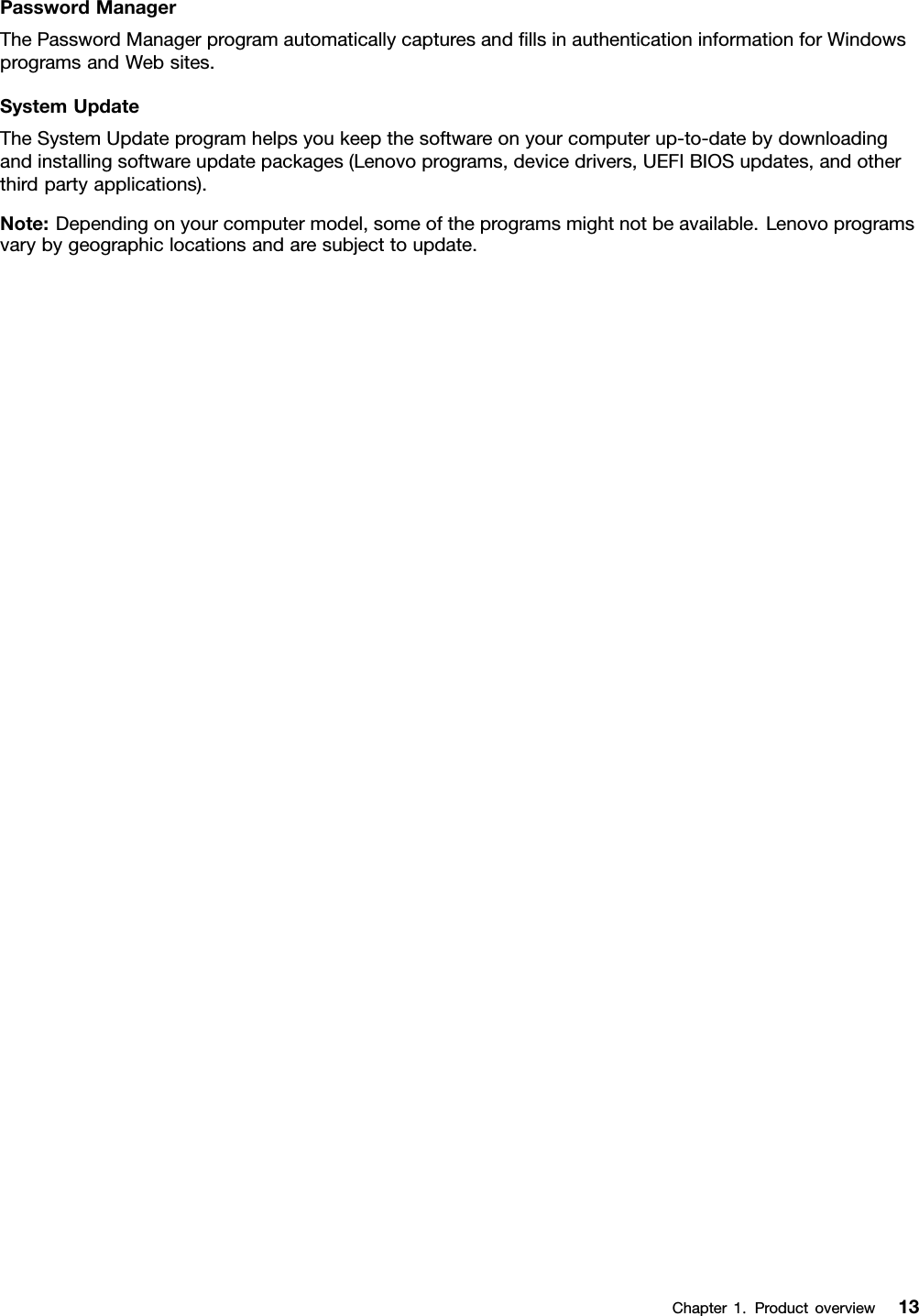 PasswordManagerThePasswordManagerprogramautomaticallycapturesandllsinauthenticationinformationforWindowsprogramsandWebsites.SystemUpdateTheSystemUpdateprogramhelpsyoukeepthesoftwareonyourcomputerup-to-datebydownloadingandinstallingsoftwareupdatepackages(Lenovoprograms,devicedrivers,UEFIBIOSupdates,andotherthirdpartyapplications).Note:Dependingonyourcomputermodel,someoftheprogramsmightnotbeavailable.Lenovoprogramsvarybygeographiclocationsandaresubjecttoupdate.Chapter1.Productoverview13