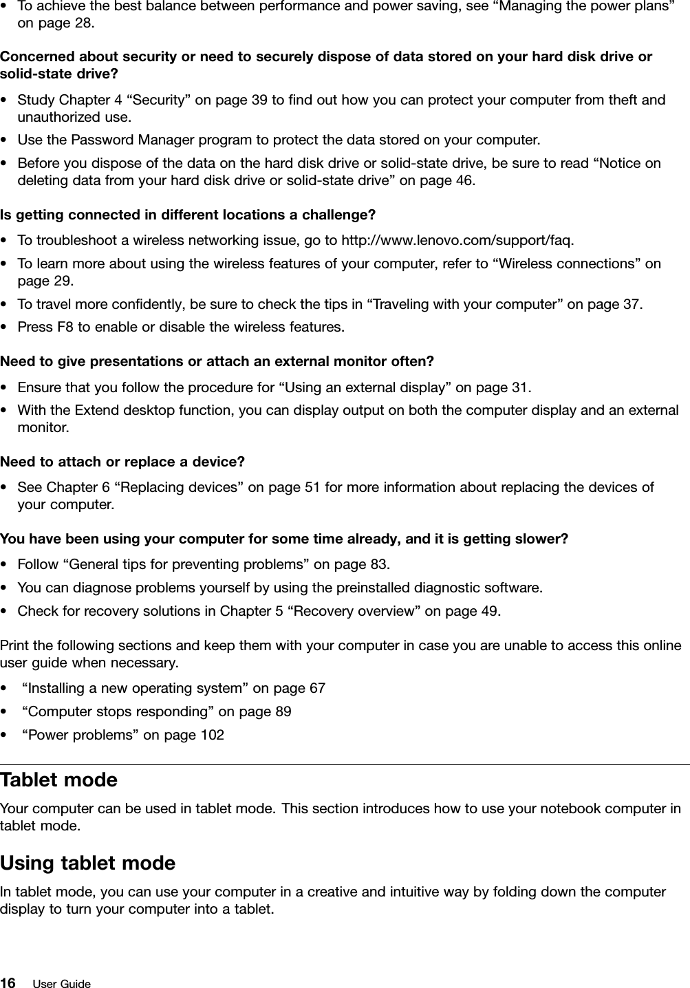 •Toachievethebestbalancebetweenperformanceandpowersaving,see“Managingthepowerplans”onpage28.Concernedaboutsecurityorneedtosecurelydisposeofdatastoredonyourharddiskdriveorsolid-statedrive?•StudyChapter4“Security”onpage39tondouthowyoucanprotectyourcomputerfromtheftandunauthorizeduse.•UsethePasswordManagerprogramtoprotectthedatastoredonyourcomputer.•Beforeyoudisposeofthedataontheharddiskdriveorsolid-statedrive,besuretoread“Noticeondeletingdatafromyourharddiskdriveorsolid-statedrive”onpage46.Isgettingconnectedindifferentlocationsachallenge?•Totroubleshootawirelessnetworkingissue,gotohttp://www.lenovo.com/support/faq.•Tolearnmoreaboutusingthewirelessfeaturesofyourcomputer,referto“Wirelessconnections”onpage29.•Totravelmorecondently,besuretocheckthetipsin“Travelingwithyourcomputer”onpage37.•PressF8toenableordisablethewirelessfeatures.Needtogivepresentationsorattachanexternalmonitoroften?•Ensurethatyoufollowtheprocedurefor“Usinganexternaldisplay”onpage31.•WiththeExtenddesktopfunction,youcandisplayoutputonboththecomputerdisplayandanexternalmonitor.Needtoattachorreplaceadevice?•SeeChapter6“Replacingdevices”onpage51formoreinformationaboutreplacingthedevicesofyourcomputer.Youhavebeenusingyourcomputerforsometimealready,anditisgettingslower?•Follow“Generaltipsforpreventingproblems”onpage83.•Youcandiagnoseproblemsyourselfbyusingthepreinstalleddiagnosticsoftware.•CheckforrecoverysolutionsinChapter5“Recoveryoverview”onpage49.Printthefollowingsectionsandkeepthemwithyourcomputerincaseyouareunabletoaccessthisonlineuserguidewhennecessary.•“Installinganewoperatingsystem”onpage67•“Computerstopsresponding”onpage89•“Powerproblems”onpage102TabletmodeYourcomputercanbeusedintabletmode.Thissectionintroduceshowtouseyournotebookcomputerintabletmode.UsingtabletmodeIntabletmode,youcanuseyourcomputerinacreativeandintuitivewaybyfoldingdownthecomputerdisplaytoturnyourcomputerintoatablet.16UserGuide