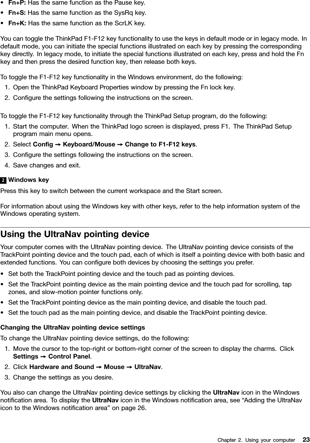 •Fn+P:HasthesamefunctionasthePausekey.•Fn+S:HasthesamefunctionastheSysRqkey.•Fn+K:HasthesamefunctionastheScrLKkey.YoucantoggletheThinkPadF1-F12keyfunctionalitytousethekeysindefaultmodeorinlegacymode.Indefaultmode,youcaninitiatethespecialfunctionsillustratedoneachkeybypressingthecorrespondingkeydirectly.Inlegacymode,toinitiatethespecialfunctionsillustratedoneachkey,pressandholdtheFnkeyandthenpressthedesiredfunctionkey,thenreleasebothkeys.TotoggletheF1-F12keyfunctionalityintheWindowsenvironment,dothefollowing:1.OpentheThinkPadKeyboardPropertieswindowbypressingtheFnlockkey.2.Congurethesettingsfollowingtheinstructionsonthescreen.TotoggletheF1-F12keyfunctionalitythroughtheThinkPadSetupprogram,dothefollowing:1.Startthecomputer.WhentheThinkPadlogoscreenisdisplayed,pressF1.TheThinkPadSetupprogrammainmenuopens.2.SelectCong➙Keyboard/Mouse➙ChangetoF1-F12keys.3.Congurethesettingsfollowingtheinstructionsonthescreen.4.Savechangesandexit.2WindowskeyPressthiskeytoswitchbetweenthecurrentworkspaceandtheStartscreen.ForinformationaboutusingtheWindowskeywithotherkeys,refertothehelpinformationsystemoftheWindowsoperatingsystem.UsingtheUltraNavpointingdeviceYourcomputercomeswiththeUltraNavpointingdevice.TheUltraNavpointingdeviceconsistsoftheTrackPointpointingdeviceandthetouchpad,eachofwhichisitselfapointingdevicewithbothbasicandextendedfunctions.Youcancongurebothdevicesbychoosingthesettingsyouprefer.•SetboththeTrackPointpointingdeviceandthetouchpadaspointingdevices.•SettheTrackPointpointingdeviceasthemainpointingdeviceandthetouchpadforscrolling,tapzones,andslow-motionpointerfunctionsonly.•SettheTrackPointpointingdeviceasthemainpointingdevice,anddisablethetouchpad.•Setthetouchpadasthemainpointingdevice,anddisabletheTrackPointpointingdevice.ChangingtheUltraNavpointingdevicesettingsTochangetheUltraNavpointingdevicesettings,dothefollowing:1.Movethecursortothetop-rightorbottom-rightcornerofthescreentodisplaythecharms.ClickSettings➙ControlPanel.2.ClickHardwareandSound➙Mouse➙UltraNav.3.Changethesettingsasyoudesire.YoualsocanchangetheUltraNavpointingdevicesettingsbyclickingtheUltraNaviconintheWindowsnoticationarea.TodisplaytheUltraNaviconintheWindowsnoticationarea,see“AddingtheUltraNavicontotheWindowsnoticationarea”onpage26.Chapter2.Usingyourcomputer23