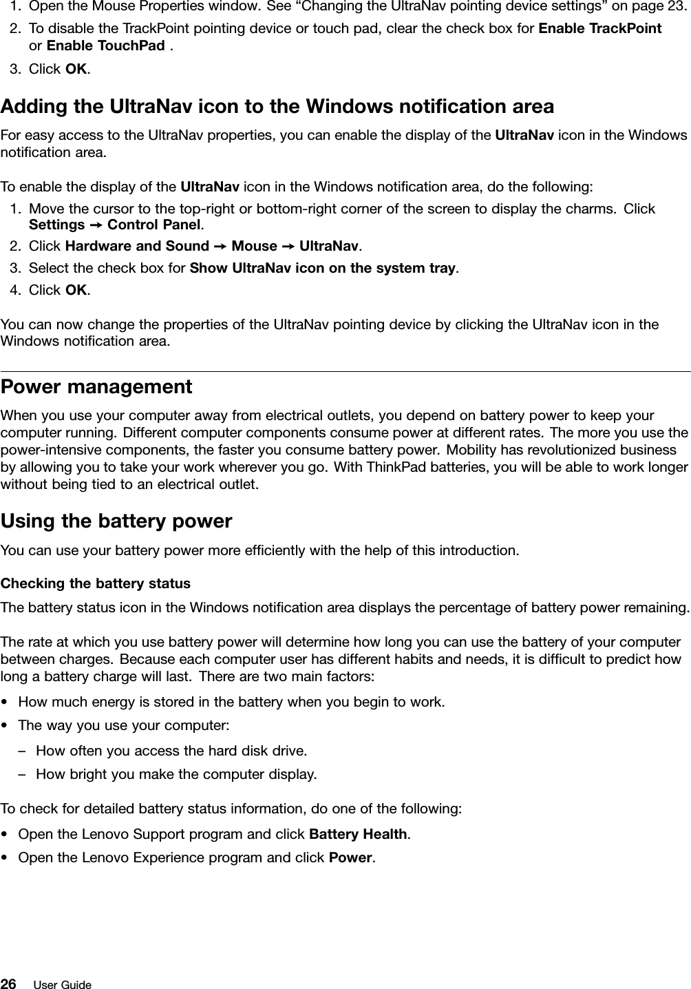 1.OpentheMousePropertieswindow.See“ChangingtheUltraNavpointingdevicesettings”onpage23.2.TodisabletheTrackPointpointingdeviceortouchpad,clearthecheckboxforEnableTrackPointorEnableTouchPad.3.ClickOK.AddingtheUltraNavicontotheWindowsnoticationareaForeasyaccesstotheUltraNavproperties,youcanenablethedisplayoftheUltraNaviconintheWindowsnoticationarea.ToenablethedisplayoftheUltraNaviconintheWindowsnoticationarea,dothefollowing:1.Movethecursortothetop-rightorbottom-rightcornerofthescreentodisplaythecharms.ClickSettings➙ControlPanel.2.ClickHardwareandSound➙Mouse➙UltraNav.3.SelectthecheckboxforShowUltraNavicononthesystemtray.4.ClickOK.YoucannowchangethepropertiesoftheUltraNavpointingdevicebyclickingtheUltraNaviconintheWindowsnoticationarea.PowermanagementWhenyouuseyourcomputerawayfromelectricaloutlets,youdependonbatterypowertokeepyourcomputerrunning.Differentcomputercomponentsconsumepoweratdifferentrates.Themoreyouusethepower-intensivecomponents,thefasteryouconsumebatterypower.Mobilityhasrevolutionizedbusinessbyallowingyoutotakeyourworkwhereveryougo.WithThinkPadbatteries,youwillbeabletoworklongerwithoutbeingtiedtoanelectricaloutlet.UsingthebatterypowerYoucanuseyourbatterypowermoreefcientlywiththehelpofthisintroduction.CheckingthebatterystatusThebatterystatusiconintheWindowsnoticationareadisplaysthepercentageofbatterypowerremaining.Therateatwhichyouusebatterypowerwilldeterminehowlongyoucanusethebatteryofyourcomputerbetweencharges.Becauseeachcomputeruserhasdifferenthabitsandneeds,itisdifculttopredicthowlongabatterychargewilllast.Therearetwomainfactors:•Howmuchenergyisstoredinthebatterywhenyoubegintowork.•Thewayyouuseyourcomputer:–Howoftenyouaccesstheharddiskdrive.–Howbrightyoumakethecomputerdisplay.Tocheckfordetailedbatterystatusinformation,dooneofthefollowing:•OpentheLenovoSupportprogramandclickBatteryHealth.•OpentheLenovoExperienceprogramandclickPower.26UserGuide